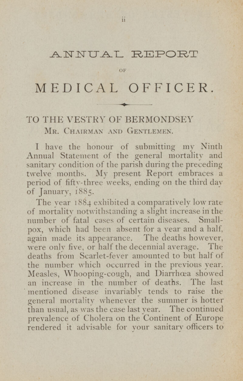 ANNUAL REPORT OF MEDICAL OFFICER. TO THE VESTRY OF BERMONDSEY Mr. Chairman and Gentlemen. I have the honour of submitting my Ninth Annual Statement of the general mortality and sanitary condition of the parish during the preceding twelve months. My present Report embraces a period of fifty-three weeks, ending on the third day of January, 1885. The year 1884 exhibited a comparatively low rate of mortality notwithstanding a slight increase in the number of fatal cases of certain diseases. Smallpox, which had been absent for a year and a half, again made its appearance. The deaths however, were only five, or half the decennial average. The deaths from Scarlet-fever amounted to but half of the number which occurred in the previous year. Measles, Whooping-cough, and Diarrhæa showed an increase in the number of deaths. The last mentioned disease invariably tends to raise the general mortality whenever the summer is hotter than usual, as was the case last year. The continued prevalence of Cholera on the Continent of Europe rendered it advisable for your sanitary officers to