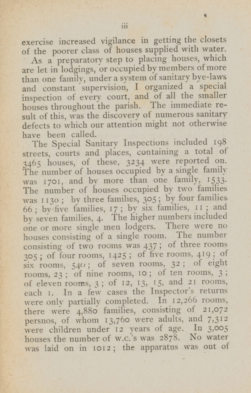exercise increased vigilance in getting the closets of the poorer class of houses supplied with water. As a preparatory step to placing houses, which are let in lodgings, or occupied by members of more than one family, under a system of sanitary bye-laws and constant supervision, I organized a special inspection of every court, and of all the smaller houses throughout the parish. The immediate result of this, was the discovery of numerous sanitary defects to which our attention might not otherwise have been called. The Special Sanitary Inspections included 198 streets, courts and places, containing a total of 3465 houses, of these, 3234 were reported on. The number of houses occupied by a single family was 1701, and by more than one family, 1533. The number of houses occupied by two families was 1130; by three families, 305; by four families 66; by five families, 17; by six families, 11; and by seven families, 4. The higher numbers included one or more single men lodgers. There were no houses consisting of a single room. The number consisting of two rooms was 437; of three rooms 305; of four rooms, 1425; of five rooms, 419; of six rooms, 540; of seven rooms, 32; of eight rooms, 23; of nine rooms, 10; of ten rooms, 3; of eleven rooms, 3; of 12, 13, 15, and 21 rooms, each 1. In a few cases the Inspector's returns were only partially completed. In 12,266 rooms, there were 4,880 families, consisting of 21,072 persnos, of whom 13,760 were adults, and 7,312 were children under 12 years of age. In 3,005 houses the number of w.c.'s was 2878. No water was laid on in 1012; the apparatus was out of