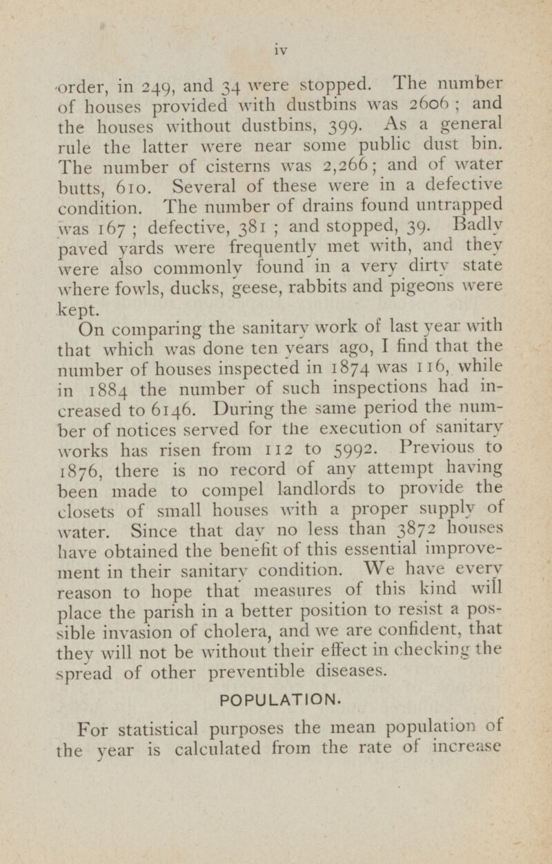 order, in 249, and 34 were stopped. The number of houses provided with dustbins was 2606; and the houses without dustbins, 399. As a general rule the latter were near some public dust bin. The number of cisterns was 2,266; and of water butts, 610. Several of these were in a defective condition. The number of drains found untrapped was 167; defective, 381; and stopped, 39. Badly paved yards were frequently met with, and they were also commonly found in a very dirty state where fowls, ducks, geese, rabbits and pigeons were kept. On comparing the sanitary work or Last year with that which was done ten years ago, I find that the number of houses inspected in 1874 was 11 6, while in 1884 the number of such inspections had increased to 6146. During the same period the number of notices served for the execution of sanitary works has risen from 112 to 5992. Previous to 1876, there is no record of any attempt having been made to compel landlords to provide the closets of small houses with a proper supply of water. Since that day no less than 3872 houses have obtained the benefit of this essential improvement in their sanitary condition. We have every reason to hope that measures of this kind will place the parish in a better position to resist a possible invasion of cholera, and we are confident, that they will not be without their effect in checking the spread of other preventible diseases. POPULATION. For statistical purposes the mean population of the year is calculated from the rate of increase