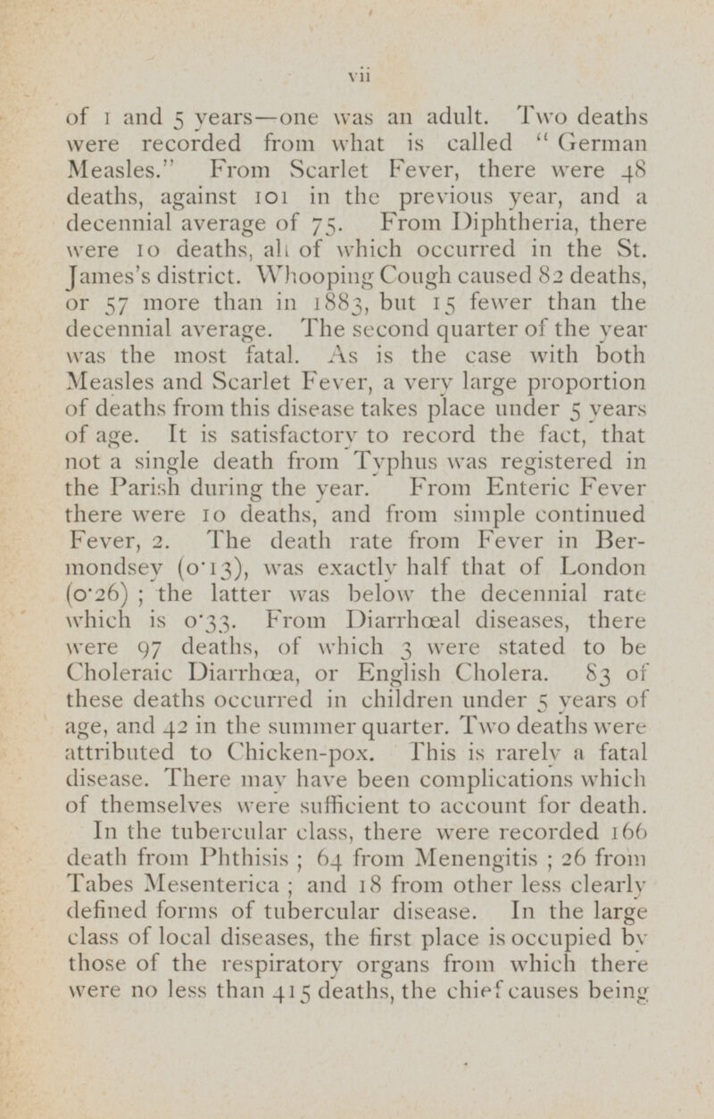 of 1 and 5 years—one was an adult. Two deaths were recorded from what is called German Measles. From Scarlet Fever, there were 48 deaths, against 101 in the previous year, and a decennial average of 75. From Diphtheria, there were 10 deaths, all of which occurred in the St. James's district. Whooping Cough caused 82 deaths, or 57 more than in 1883, but 15 fewer than the decennial average. The second quarter of the year was the most fatal. As is the case with both Measles and Scarlet Fever, a very large proportion of deaths from this disease takes place under 5 years of age. It is satisfactory to record the fact, that not a single death from Typhus was registered in the Parish during the year. From Enteric Fever there were 10 deaths, and from simple continued Fever, 2. The death rate from Fever in Bermondsey (o.13), was exactly half that of London (0.26); the latter was below the decennial rate which is 0.33. From Diarrhoeal diseases, there were 97 deaths, of which 3 were stated to be Choleraic Diarrhæa, or English Cholera. 83 of these deaths occurred in children under 5 years of age, and 42 in the summer quarter. Two deaths were attributed to Chicken-pox. This is rarely a fatal disease. There may have been complications which of themselves were sufficient to account for death. In the tubercular class, there were recorded 166 death from Phthisis; 64 from Menengitis; 26 from Tabes Mesenterica; and 18 from other less clearly defined forms of tubercular disease. In the large class of local diseases, the first place is occupied by those of the respiratory organs from which there were no less than 415 deaths, the chief causes being