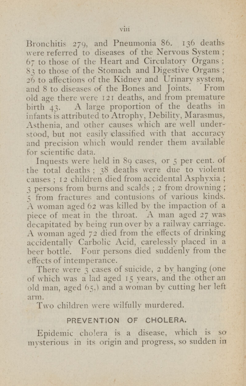 Bronchitis 279, and Pneumonia 86. 136 deaths were referred to diseases of the Nervous System; 67 to those of the Heart and Circulatory Organs; 83 to those of the Stomach and Digestive Organs; 26 to affections of the Kidney and Urinary system, and 8 to diseases of the Bones and Joints. From old age there were 121 deaths, and from premature birth 43. A large proportion of the deaths in infants is attributed to Atrophy, Debility, Marasmus, Asthenia, and other causes which are well understood, but not easily classified with that accuracy and precision which would render them available for scientific data. Inquests were held in 89 cases, or 5 per cent, of the total deaths; 38 deaths were due to violent causes; 12 children died from accidental Asphyxia; 3 persons from burns and scalds; 2 from drowning; 5 from fractures and contusions of various kinds. A woman aged 62 was killed by the impaction of a piece of meat in the throat. A man aged 27 was decapitated by being run over by a railway carriage. A woman aged 72 died from the effects of drinking accidentally Carbolic Acid, carelessly placed in a beer bottle. Four persons died suddenly from the effects of intemperance. There were 3 cases of suicide, 2 by hanging (one of which was a lad aged 15 years, and the other an old man, aged 65,) and a woman by cutting her left arm. Two children were wilfully murdered. PREVENTION OF CHOLERA. Epidemic cholera is a disease, which is so mysterious in its origin and progress, so sudden in
