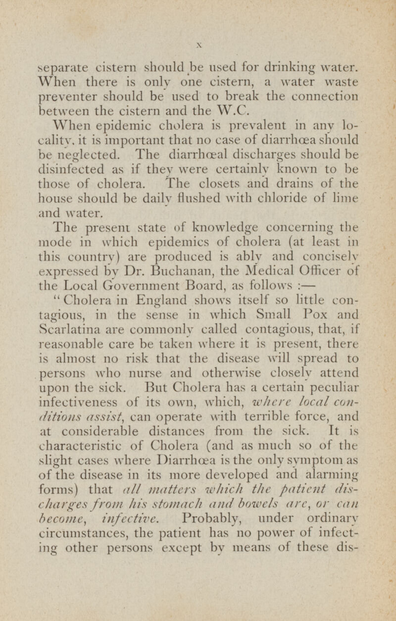 separate cistern should be used for drinking water. When there is only one cistern, a water waste preventer should be used to break the connection between the cistern and the W.C. When epidemic cholera is prevalent in any locality. it is important that no case of diarrhæa should be neglected. The diarrhoeal discharges should be disinfected as if they were certainly known to be those of cholera. The closets and drains of the house should be daily flushed with chloride of lime and water. The present state of knowledge concerning the mode in which epidemics of cholera (at least in this country) are produced is ably and concisely expressed by Dr. Buchanan, the Medical Officer of the Local Government Board, as follows: — Cholera in England shows itself so little contagious, in the sense in which Small Pox and Scarlatina are commonly called contagious, that, if reasonable care be taken where it is present, there is almost no risk that the disease will spread to persons who nurse and otherwise closely attend upon the sick. But Cholera has a certain peculiar infectiveness of its own, which, where local conditions assist, can operate with terrible force, and at considerable distances from the sick. It is characteristic of Cholera (and as much so of the slight cases where Diarrhœa is the only symptom as of the disease in its more developed and alarming forms) that all matters which the patient discharges from his stomach and bowels are, or can become, infective. Probably, under ordinary circumstances, the patient has no power of infecting other persons except by means of these discharges;