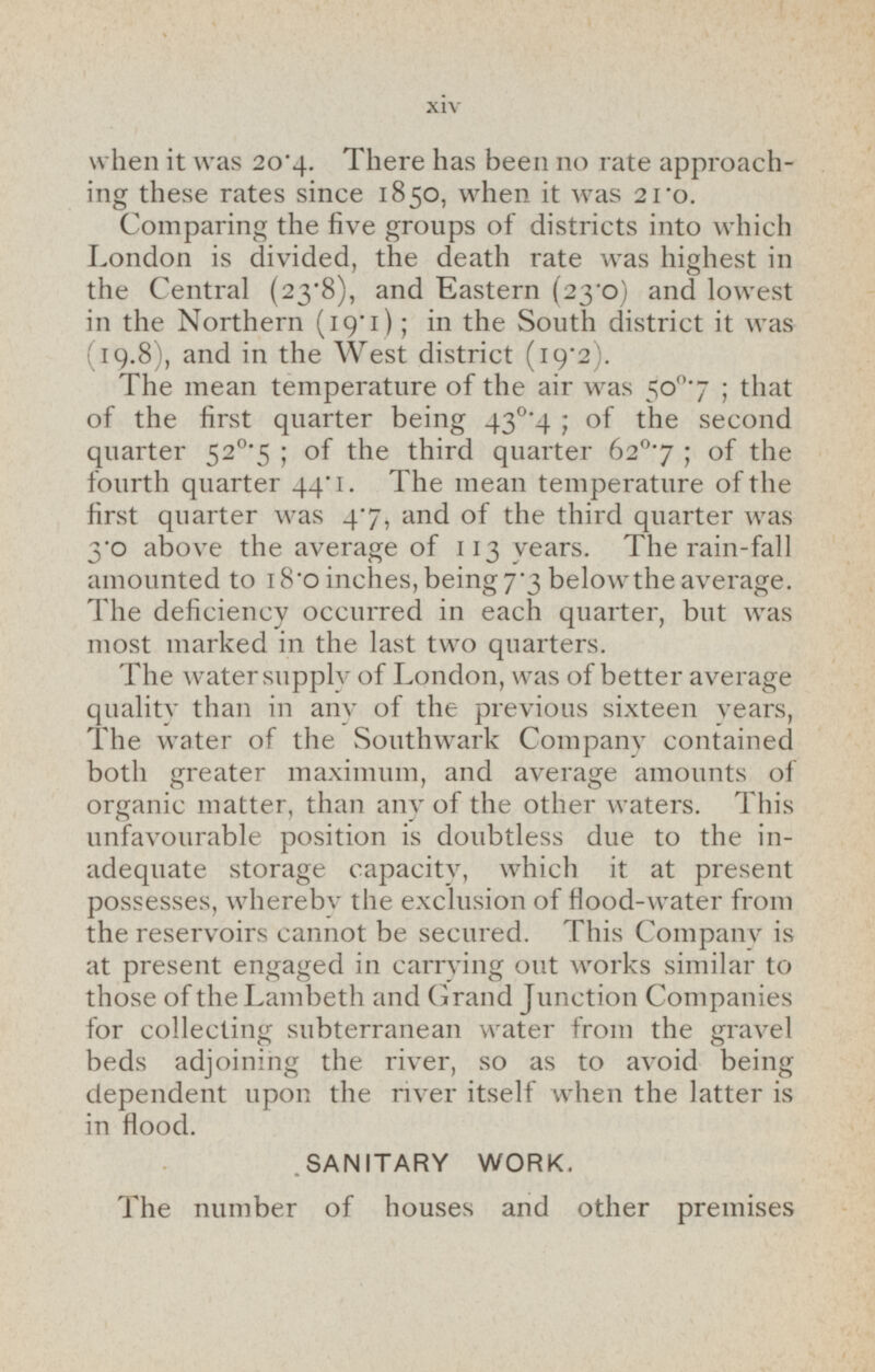 when it was 20.4. There has been no rate approaching these rates since 1850, when it was 21.0. Comparing the five groups of districts into which London is divided, the death rate was highest in the Central (23'8), and Eastern (23.0) and lowest in the Northern (19.1); in the South district it was (19.8), and in the West district (19.2). The mean temperature of the air was 50°.7; that of the first quarter being 43°.4; of the second quarter 52 ° .5 ; of the third quarter 62°.7; of the fourth quarter 44.1. The mean temperature of the first quarter was 4.7, and of the third quarter was 3.o above the average of 113 years. The rain-fall amounted to 18.0 inches, being 7*3 below the average. The deficiency occurred in each quarter, but was most marked in the last two quarters. The water supply of London, was of better average quality than in any of the previous sixteen years, The water of the Southwark Company contained both greater maximum, and average amounts of organic matter, than any of the other waters. This unfavourable position is doubtless due to the in adequate storage capacity, which it at present possesses, whereby the exclusion of flood-water from the reservoirs cannot be secured. This Company is at present engaged in carrying out works similar to those of the Lambeth and Grand Junction Companies for collecting subterranean water from the gravel beds adjoining the river, so as to avoid being dependent upon the river itself when the latter is in flood. SANITARY WORK. The number of houses and other premises