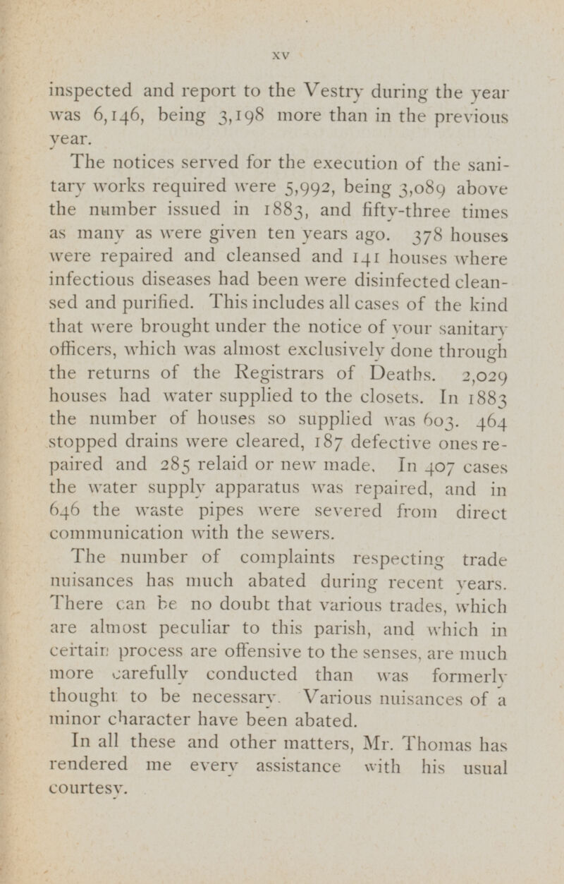 inspected and report to the Vestry during the year was 6,146, being 3,198 more than in the previous year. The notices served for the execution of the sanitary works required were 5,992, being 3,089 above the number issued in 1883, and fifty-three times as many as were given ten years ago. 378 houses were repaired and cleansed and 141 houses where infectious diseases had been were disinfected cleansed and purified. This includes all cases of the kind that were brought under the notice of your sanitary officers, which was almost exclusively done through the returns of the Registrars of Deaths. 2,029 houses had water supplied to the closets. In 1883 the number of houses so supplied was 603. 464 stopped drains were cleared, 187 defective ones re paired and 285 relaid or new made. In 407 cases the water supply apparatus was repaired, and in 646 the waste pipes were severed from direct communication with the sewers. The number of complaints respecting trade nuisances has much abated during recent years. There can be no doubt that various trades, which are almost peculiar to this parish, and which in certain process are offensive to the senses, are much more carefully conducted than was formerly thought to be necessary. Various nuisances of a minor character have been abated. In all these and other matters, Mr. Thomas has rendered me every assistance with his usual courtesy.
