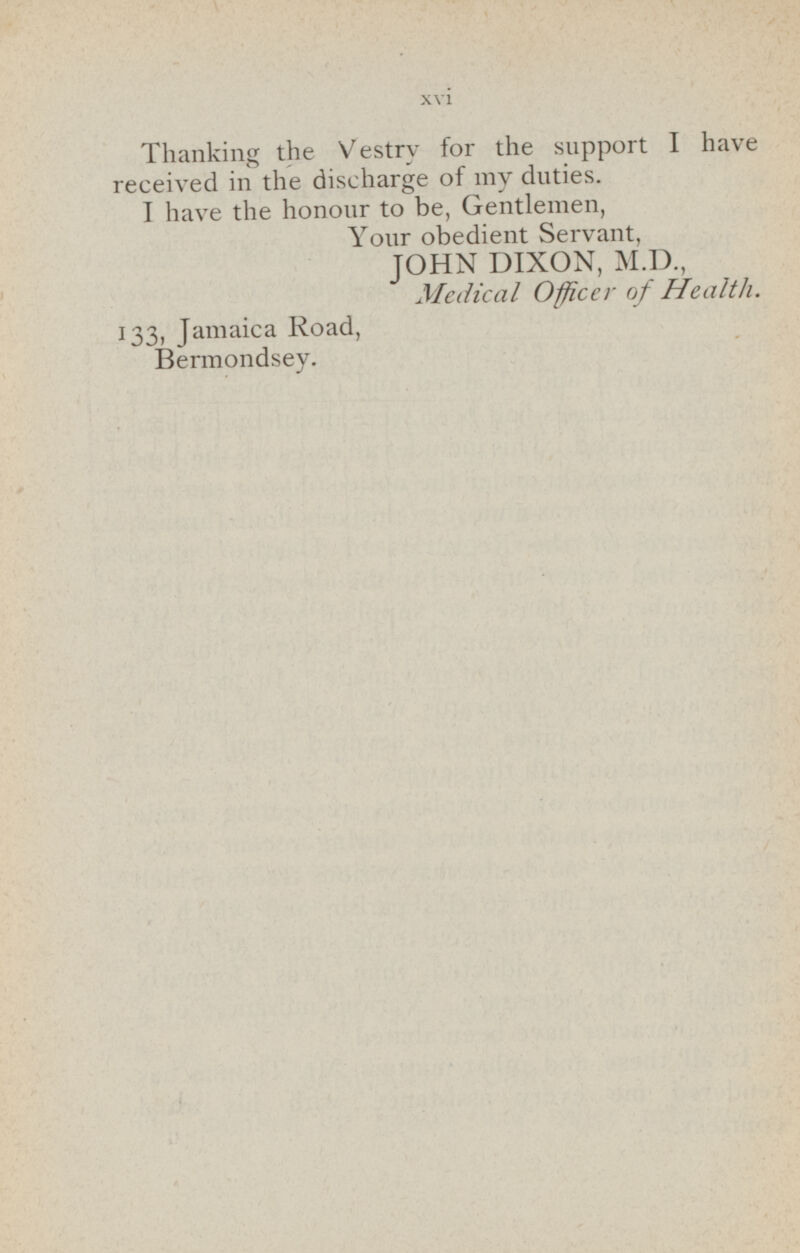 Thanking the Vestry for the support I have received in the discharge of my duties. I have the honour to be, Gentlemen, Your obedient Servant, JOHN DIXON, M.D., Medical Officer of Health. 133, Jamaica Road, Bermondsey.
