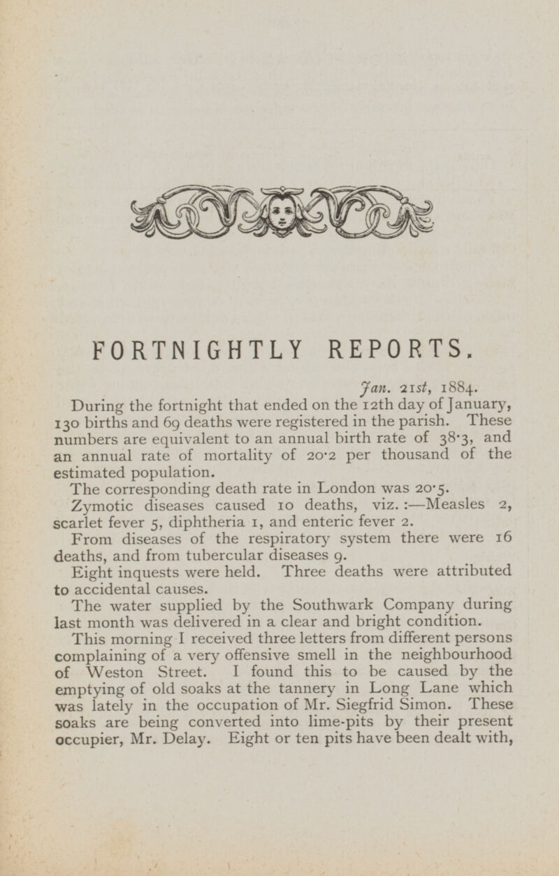 FORTNIGHTLY REPORTS. Jan. 21st, 1884. During the fortnight that ended on the 12th day of January, 130 births and 69 deaths were registered in the parish. These numbers are equivalent to an annual birth rate of 38.3, and an annual rate of mortality of 20-2 per thousand of the estimated population. The corresponding death rate in London was 20.5. Zymotic diseases caused 10 deaths, viz. : —Measles 2, scarlet fever 5, diphtheria 1, and enteric fever 2. From diseases of the respiratory system there were 16 deaths, and from tubercular diseases 9. Eight inquests were held. Three deaths were attributed to accidental causes. The water supplied by the Southwark Company during last month was delivered in a clear and bright condition. This morning I received three letters from different persons complaining of a very offensive smell in the neighbourhood of Weston Street. I found this to be caused by the emptying of old soaks at the tannery in Long Lane which was lately in the occupation of Mr. Siegfrid Simon. These soaks are being converted into lime-pits by their present occupier, Mr. Delay. Eight or ten pits have been dealt with,