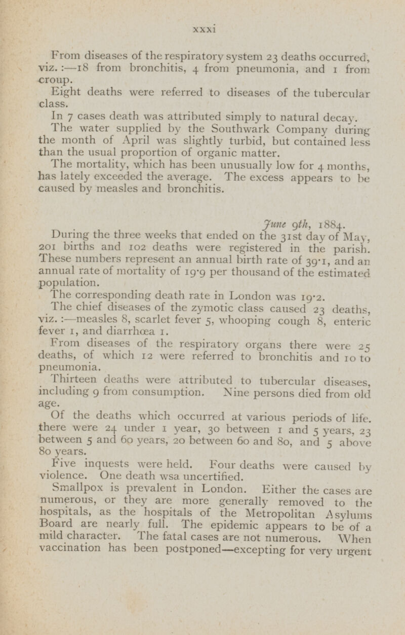 From diseases of the respiratory system 23 deaths occurred, viz. :—18 from bronchitis, 4 from pneumonia, and 1 from croup. Eight deaths were referred to diseases of the tubercular class. In 7 cases death was attributed simply to natural decay. The water supplied by the Southwark Company during the month of April was slightly turbid, but contained less than the usual proportion of organic matter. The mortality, which has been unusually low for 4 months, has lately exceeded the average. The excess appears to be caused by measles and bronchitis. June 9th, 1884. During the three weeks that ended on the 31st day of May, 201 births and 102 deaths were registered in the parish. These numbers represent an annual birth rate of 39.1, and an annual rate of mortality of 19.9 per thousand of the estimated population. The corresponding death rate in London was 19.2. The chief diseases of the zymotic class caused 23 deaths, viz. :-measles 8, scarlet fever 5, whooping cough 8, enteric fever 1, and diarrhœa 1. From diseases of the respiratory organs there were 25 deaths, of which 12 were referred to bronchitis and 10 to pneumonia. Thirteen deaths were attributed to tubercular diseases, including 9 from consumption. Nine persons died from old age. Of the deaths which occurred at various periods of life, there were 24 under 1 year, 30 between 1 and 5 years, 23 between 5 and 60 years, 20 between 60 and 80, and 5 above 80 years. Five inquests were held. Four deaths were caused by violence. One death was uncertified. Smallpox is prevalent in London. Either the cases are numerous, or they are more generally removed to the hospitals, as the hospitals of the Metropolitan Asylums Board are nearly full. The epidemic appears to be of a mild character. The fatal cases are not numerous. When vaccination has been postponed—excepting for very urgent