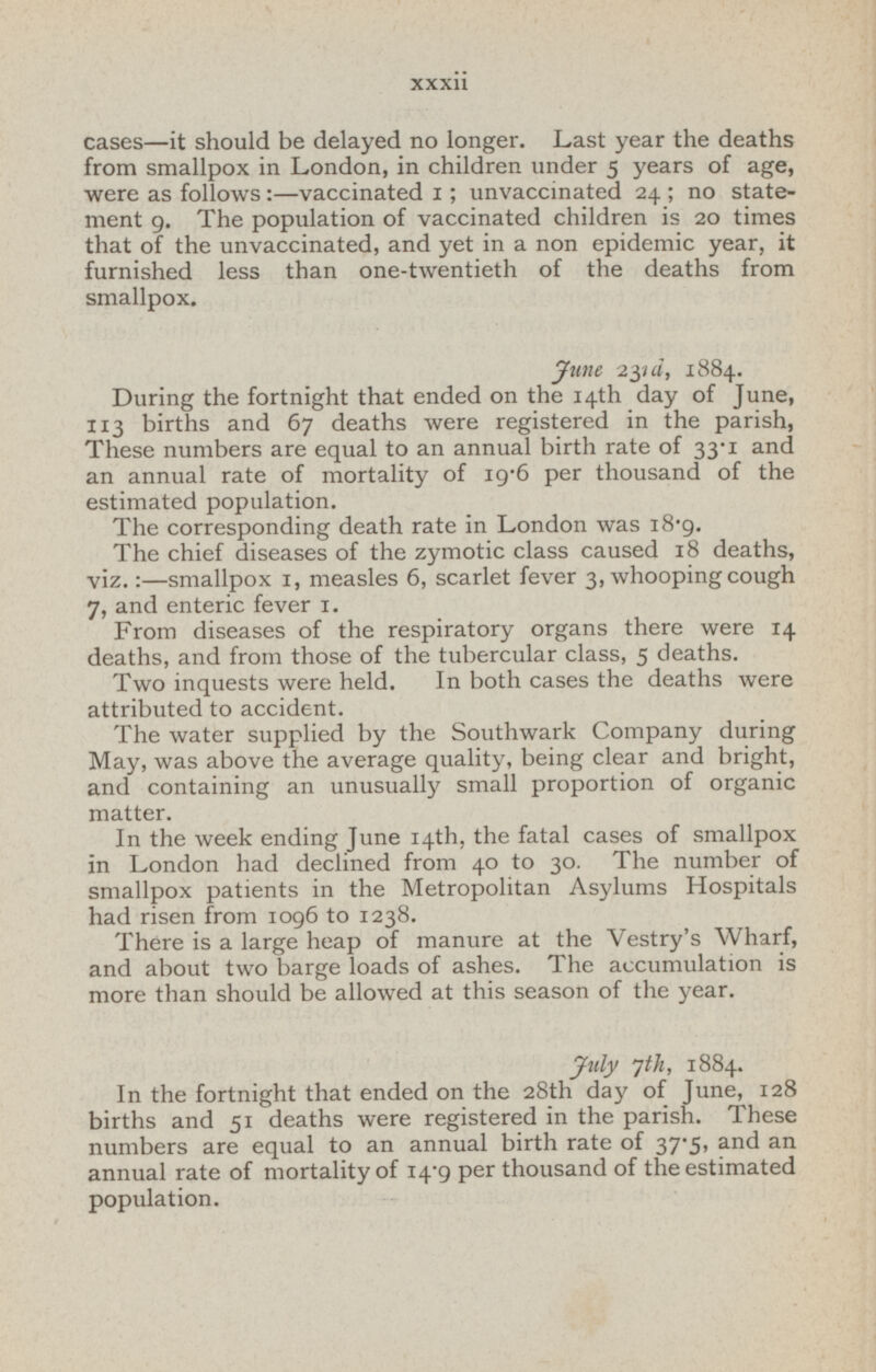 cases—it should be delayed no longer. Last year the deaths from smallpox in London, in children under 5 years of age, were as follows:—vaccinated 1; unvaccinated 24; no state ment 9. The population of vaccinated children is 20 times that of the unvaccinated, and yet in a non epidemic year, it furnished less than one-twentieth of the deaths from smallpox. June 23rd, 1884. During the fortnight that ended on the 14th day of June, 113 births and 67 deaths were registered in the parish, These numbers are equal to an annual birth rate of 33.1 and an annual rate of mortality of 19.6 per thousand of the estimated population. The corresponding death rate in London was 18.9. The chief diseases of the zymotic class caused 18 deaths, viz. :—smallpox 1, measles 6, scarlet fever 3, whooping cough 7, and enteric fever 1. From diseases of the respiratory organs there were 14 deaths, and from those of the tubercular class, 5 deaths. Two inquests were held. In both cases the deaths were attributed to accident. The water supplied by the Southwark Company during May, was above the average quality, being clear and bright, and containing an unusually small proportion of organic matter. In the week ending June 14th, the fatal cases of smallpox in London had declined from 40 to 30. The number of smallpox patients in the Metropolitan Asylums Hospitals had risen from 1096 to 1238. There is a large heap of manure at the Vestry's Wharf, and about two barge loads of ashes. The accumulation is more than should be allowed at this season of the year. July 7th, 1884. In the fortnight that ended on the 28th day of June, 128 births and 51 deaths were registered in the parish. These numbers are equal to an annual birth rate of 37.5, an annual rate of mortality of 14.9 per thousand of the estimated population.