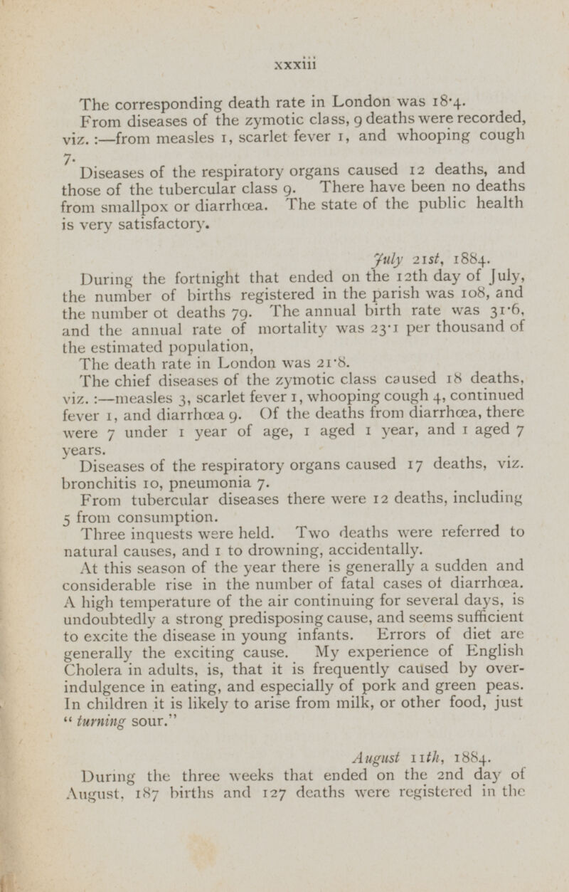 The corresponding death rate in London was 18.4. Erom diseases of the zymotic class, 9 deaths were recorded, viz. :-from measles 1, scarlet fever 1, and whooping cough 7. Diseases of the respiratory organs caused 12 deaths, and those of the tubercular class 9. There have been no deaths from smallpox or diarrhoea. The state of the public health is very satisfactory. July 21st, 1884. During the fortnight that ended on the 12th day of July, the number of births registered in the parish was 108, and the number ot deaths 79. The annual birth rate was 31.6, and the annual rate of mortality was 23.1 per thousand of the estimated population, The death rate in London was 21.8. The chief diseases of the zymotic class caused 18 deaths, vi z . :— measles 3, scarlet fever 1, whooping cough 4, continued fever 1, and diarrhoea 9. Of the deaths from diarrhoea, there were 7 under 1 year of age, 1 aged 1 year, and 1 aged 7 years. Diseases of the respiratory organs caused 17 deaths, viz. bronchitis 10, pneumonia 7. From tubercular diseases there were 12 deaths, including 5 from consumption. Three inquests were held. Two deaths were referred to natural causes, and 1 to drowning, accidentally. At this season of the year there is generally a sudden and considerable rise in the number of fatal cases of diarrhoea. A high temperature of the air continuing for several days, is undoubtedly a strong predisposing cause, and seems sufficient to excite the disease in young infants. Errors of diet are generally the exciting cause. My experience of English Cholera in adults, is, that it is frequently caused by over indulgence in eating, and especially of pork and green peas. In children it is likely to arise from milk, or other food, just turning sour. August 11th, 1884. During the three weeks that ended on the 2nd day of August, 187 births and 127 deaths were registered in the
