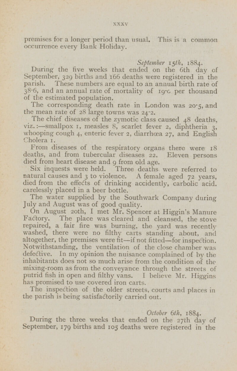 premises for a longer period than usual. This is a common occurrence every Bank Holiday. September 15th, 1884. During the five weeks that ended on the 6th day of September, 329 births and 166 deaths were registered in the parish. These numbers are equal to an annual birth rate of 38.6, and an annual rate of mortality of 19.0 per thousand of the estimated population. The corresponding death rate in London was 20.5, and the mean rate of 28 large towns was 24.2. The chief diseases of the zymotic class caused 48 deaths, viz.:—smallpox 1, measles 8, scarlet fever 2, diphtheria 3, whooping cough 4, enteric fever 2, diarrhoea 27, and English Cholera 1. From diseases of the respiratory organs there were 18 deaths, and from tubercular diseases 22. Eleven persons died from heart disease and 9 from old age. Six inquests were held. Three deaths were referred to natural causes and 3 to violence. A female aged 72 years, died from the effects of drinking accidently, carbolic acid, carelessly placed in a beer bottle. The water supplied by the Southwark Company during July and August was of good quality. On August 20th, I met Mr. Spencer at Higgin's Manure Factory. The place was cleared and cleansed, the stove repaired, a fair fire was burning, the yard was recently washed, there were no filthy carts standing about, and altogether, the premises were fit—if not fitted—for inspection. Notwithstanding, the ventilation of the close chamber was defective. In my opinion the nuisance complained of by the inhabitants does not so much arise from the condition of the mixing-room as from the conveyance through the streets of putrid fish in open and filthy vans. I believe Mr. Higgins has promised to use covered iron carts. The inspection of the older streets, courts and places in the parish is being satisfactorily carried out. October 6th, 1884. During the three weeks that ended on the 27th day of September, 179 births and 105 deaths were registered in the