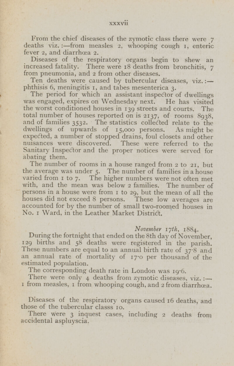 From the chief diseases of the zymotic class there were 7 deaths viz.:—from measles 2, whooping cough 1, enteric fever 2, and diarrhœa 2. Diseases of the respiratory organs begin to shew an increased fatality. There were 18 deaths from bronchitis, 7 from pneumonia, and 2 from other diseases. Ten deaths were caused by tubercular diseases, viz.:— phthisis 6, meningitis 1, and tabes mesenterica 3. The period for which an assistant inspector of dwellings was engaged, expires on Wednesday next. He has visited the worst conditioned houses in 139 streets and courts. The total number of houses reported on is 2137, of rooms 8938, and of families 3532. The statistics collected relate to the dwellings of upwards of 15,000 persons. As might be expected, a number of stopped drains, foul closets and other nuisances were discovered. These were referred to the Sanitary Inspector and the proper notices were served for abating them. The number of rooms in a house ranged from 2 to 21, but the average was under 5. The number of families in a house varied from 1 to 7. The higher numbers were not often met with, and the mean was below 2 families. The number of persons in a house were from 1 to 29, but the mean of all the houses did not exceed 8 persons. These low averages are accounted for by the number of small two-roomed houses in No. 1 Ward, in the Leather Market District. November 17th, 1884. During the fortnight that ended on the 8th day of November, 129 births and 58 deaths were registered in the parish. These numbers are equal to an annual birth rate of 37.8 and an annual rate of mortality of 17.0 per thousand of the estimated population. The corresponding death rate in London was 19.6. There were only 4 deaths from zymotic diseases, viz.:— 1 from measles, 1 from whooping cough, and 2 from diarrhoea. Diseases of the respiratory organs caused 16 deaths, and those of the tubercular classs 10. There were 3 inquest cases, including 2 deaths from accidental aspluyscia.