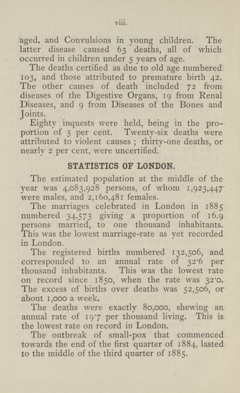 aged, and Convulsions in young children. The latter disease caused 63 deaths, all of which occurred in children under 5 years of age. The deaths certified as due to old age numbered 103, and those attributed to premature birth 42. The other causes of death included 72 from diseases of the Digestive Organs, 19 from Renal Diseases, and 9 from Diseases of the Bones and Joints. Eighty inquests were held, being in the proportion of 5 per cent. Twenty-six deaths were attributed to violent causes; thirty-one deaths, or nearly 2 per cent, were uncertified. STATISTICS OF LONDON. The estimated population at the middle of the year was 4,083,928 persons, of whom 1,923,447 were males, and 2,160,481 females. The marriages celebrated in London in 1885 numbered 34,573 giving a proportion of 16.9 persons married, to one thousand inhabitants. This was the lowest marriage-rate as yet recorded in London. The registered births numbered 132,506, and corresponded to an annual rate of per thousand inhabitants. This was the lowest rate on record since 1850, when the rate was 32.0. The excess of births over deaths was 52,506, or about 1,000 a week. The deaths were exactly 80,000, shewing an annual rate of 19.7 per thousand living. This is the lowest rate on record in London. The outbreak of small-pox that commenced towards the end of the first quarter of 1884, lasted to the middle of the third quarter of 1885. viii.