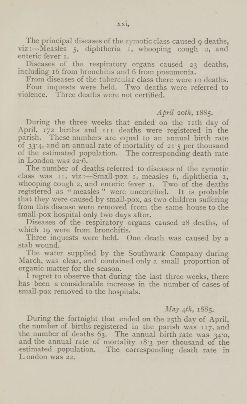 The principal diseases of the zymotic class caused 9 deaths, viz:—Measles 5, diphtheria 1, whooping cough 2, and enteric fever 1. Diseases of the respiratory organs caused 23 deaths, including 16 from bronchitis and 6 from pneumonia. From diseases of the tubercular class there were 10 deaths. Four inquests were held. Two deaths were referred to violence. Three deaths were not certified. April 20th, 1885. During the three weeks that ended on the 11th day of April, 172 births and 111 deaths were registered in the parish. These numbers are equal to an annual birth rate of 33.4, and an annual rate of mortality of 21.5 per thousand of the estimated population. The corresponding death rate in London was 22.6. The number of deaths referred to diseases of the zymotic class was 11, viz:—Small-pox 1, measles 6, diphtheria 1, whooping cough 2, and enteric fever 1. Two of the deaths registered as measles were uncertified. It is probable that they were caused by small-pox, as two children suffering from this disease were removed from the same house to the small-pox hospital only two days after. Diseases of the respiratory organs caused 28 deaths, of which 19 were from bronchitis. Three inquests were held. One death was caused by a stab wound. The water supplied by the Southwark Company during March, was clear, and contained only a small proportion of organic matter for the season. I regret to observe that during the last three weeks, there has been a considerable increase in the number of cases of small-pox removed to the hospitals. May 4th, 1885. During the fortnight that ended on the 25th day of April, the number of births registered in the parish was 117, and the number of deaths 63. The annual birth rate was 34.0, and the annual rate of mortality 18.3 per thousand of the estimated population. The corresponding death rate in London was 22.