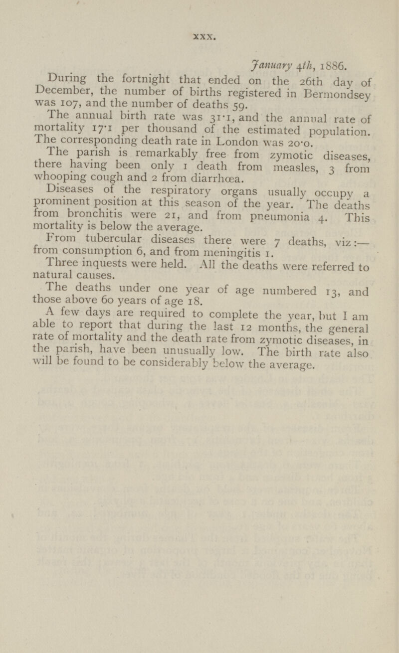 January 4th, 1886. During the fortnight that ended on the 26th day of December, the number of births registered in Bermondsey was 107, and the number of deaths 59. The annual birth rate was 31.1, and the annual rate of mortality 17.1 per thousand of the estimated population. The corresponding death rate in London was 20.0. The parish is remarkably free from zymotic diseases, there having been only 1 death from measles, 3 from whooping cough and 2 from diarrhœa. Diseases of the respiratory organs usually occupy a prominent position at this season of the year. The deaths from bronchitis were 21, and from pneumonia 4. This mortality is below the average. From tubercular diseases there were 7 deaths, viz:— from consumption 6, and from meningitis 1. Three inquests were held. All the deaths were referred to natural causes. The deaths under one year of age numbered 13, and those above 60 years of age 18. A few days are required to complete the year, but I am able to report that during the last 12 months, the general rate of mortality and the death rate from zymotic diseases, in the parish, have been unusually low. The birth rate also will be found to be considerably below the average.