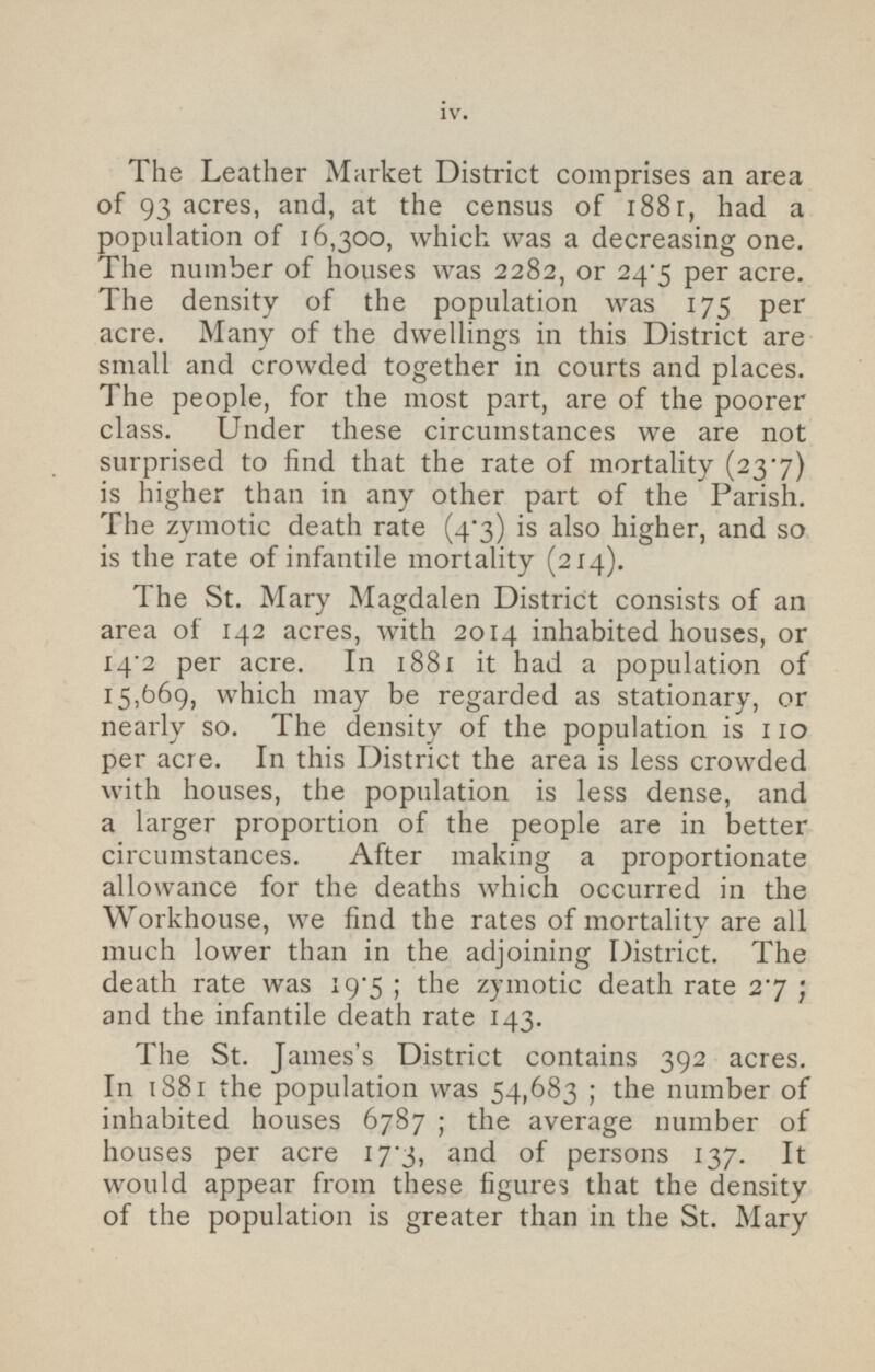 The Leather Market District comprises an area of 93 acres, and, at the census of 1881, had a population of 16,300, which was a decreasing one. The number of houses was 2282, or 24.5 per acre. The density of the population was 175 per acre. Many of the dwellings in this District are small and crowded together in courts and places. The people, for the most part, are of the poorer class. Under these circumstances we are not surprised to find that the rate of mortality (23.7) is higher than in any other part of the Parish. The zymotic death rate (4.3) is also higher, and so is the rate of infantile mortality (214). The St. Mary Magdalen District consists of an area of 142 acres, with 2014 inhabited houses, or 14 .2 per acre. In 1881 it had a population of 15,669, which may be regarded as stationary, or nearly so. The density of the population is 110 per acre. In this District the area is less crowded with houses, the population is less dense, and a larger proportion of the people are in better circumstances. After making a proportionate allowance for the deaths which occurred in the Workhouse, we find the rates of mortality are all much lower than in the adjoining District. The death rate was 19.5; the zymotic death rate 2.7; and the infantile death rate 143. The St. James's District contains 392 acres. In 1881 the population was 54,683; the number of inhabited houses 6787; the average number of houses per acre 17.3, and of persons 137. It would appear from these figures that the density of the population is greater than in the St. Mary