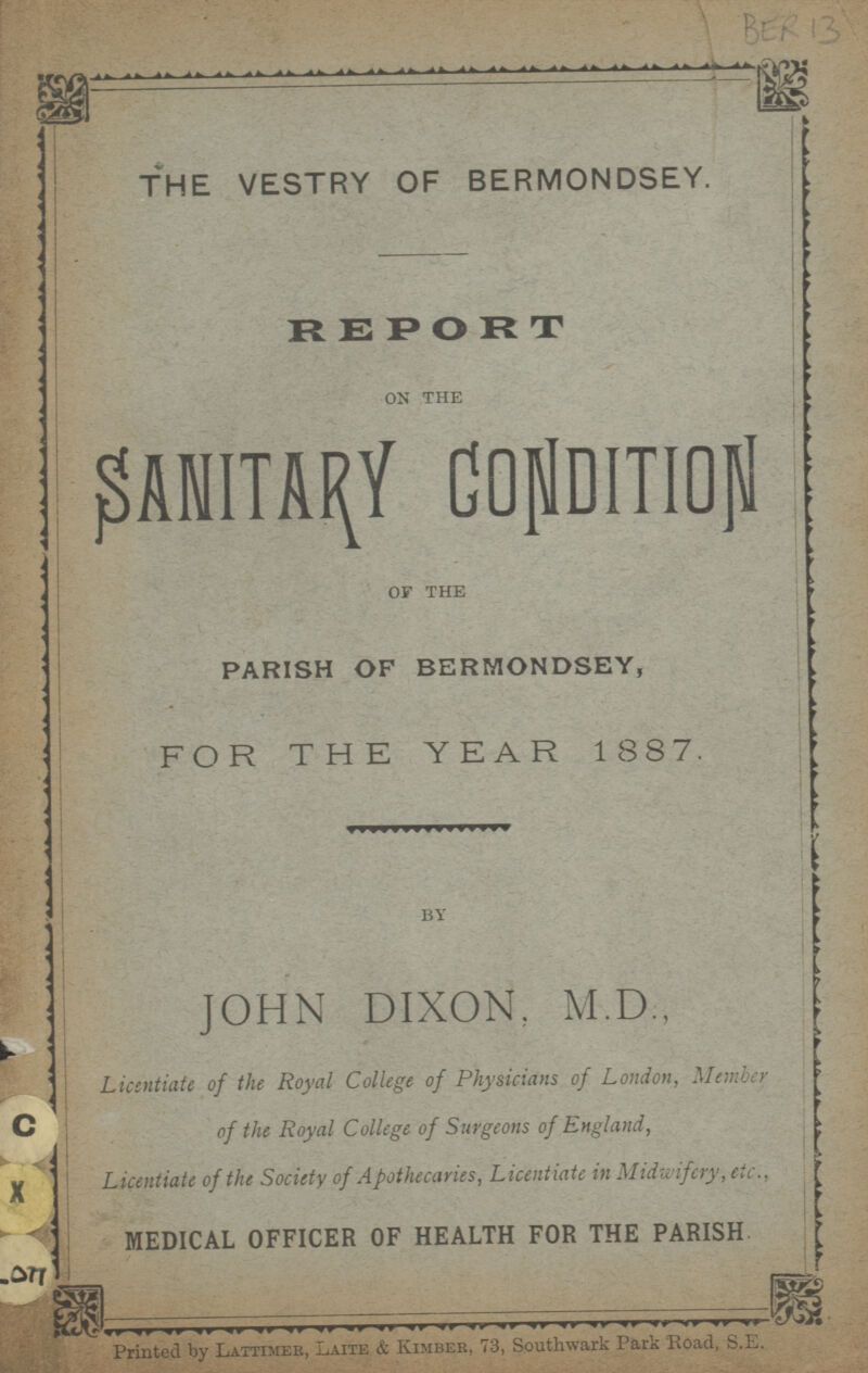 BER 13 THE VESTRY OF BERMONDSEY. REPORT ON THE SANITARY CONDITION OF THE PARISH OF BERMONDSEY, FOR THE YEAR 1887. BY JOHN DIXON, M.D., Licentiate of the Royal College of Physicians of London,Member of the Royal College of Surgeons of England, Licentiate of the Society of Apothecaries, Licentiate in Midwifery, etc., MEDICAL OFFICER OF HEALTH FOR THE PARISH Printed by lattimer, Laite & Kimber,73, Southwark Park Road, S.E.