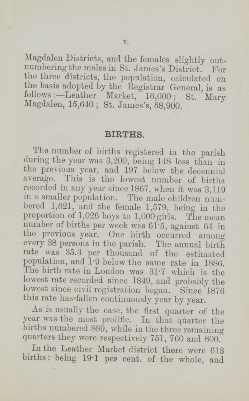 Magdalen Districts, and the females slightly outnumbering the males in St. James's District. For the three districts, the population, calculated on the basis adopted by the Registrar General, is as follows:—Leather Market, 16,000; St. Mary Magdalen, 15,640; St. James's, 58,900. BIRTHS. The number of births registered in the parish during the year was 3,200, being 148 less than in the previous year, and 197 below the decennial average. This is the lowest number of births recorded in any year since 1867, when it was 3,119 in a smaller population. The male children numbered 1,621, and the female 1,579, being in the proportion of 1,026 boys to 1,000 girls. The mean number of births per week was 61.5, against 64 in the previous year. One birth occurred among every 28 persons in the parish. The annual birth rate was 35.3 per thousand of the estimated population, and 1.9 below the same rate in 1886. The birth rate in London was 31.7 which is the lowest rate recorded since 1849, and probably the lowest since civil registration began. Since 1876 this rate has fallen continuously year by year. As is usually the case, the first quarter of the year was the most prolific. In that quarter the births numbered 889, while in the three remaining quarters they were respectively 751, 760 and 800. In the Leather Market district there were 613 births: being 19.1 per cent. of the whole, and
