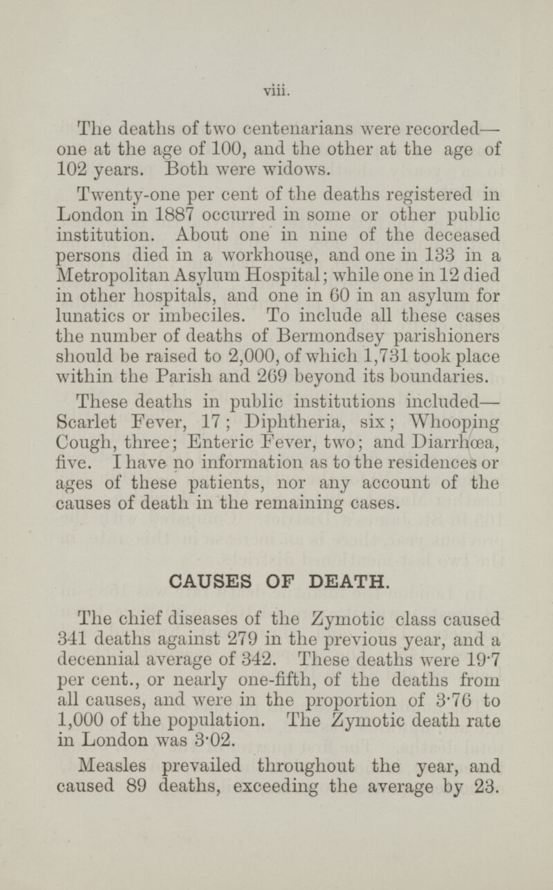 The deaths of two centenarians were recorded — one at the age of 100, and the other at the age of 102 years. Both were widows. Twenty-one per cent of the deaths registered in London in 1887 occurred in some or other public institution. About one in nine of the deceased persons died in a workhouse, and one in 133 in a Metropolitan Asylum Hospital; while one in 12 died in other hospitals, and one in 6O in an asylum for lunatics or imbeciles. To include all these cases the number of deaths of Bermondsey parishioners should be raised to 2,000, of which 1,731 took place within the Parish and 269 beyond its boundaries. These deaths in public institutions included— Scarlet Fever, 17; Diphtheria, six; Whooping Cough, three; Enteric Fever, two; and Diarrhoea, five. I have no information as to the residences or ages of these patients, nor any account of the causes of death in the remaining cases. CAUSES OF DEATH. The chief diseases of the Zymotic class caused 341 deaths against 279 in the previous year, and a decennial average of 342. These deaths were 19.7 per cent., or nearly one-fifth, of the deaths from all causes, and were in the proportion of 3.76 to 1,000 of the population. The Zymotic death rate in London was 3.02. Measles prevailed throughout the year, and caused 89 deaths, exceeding the average by 23.