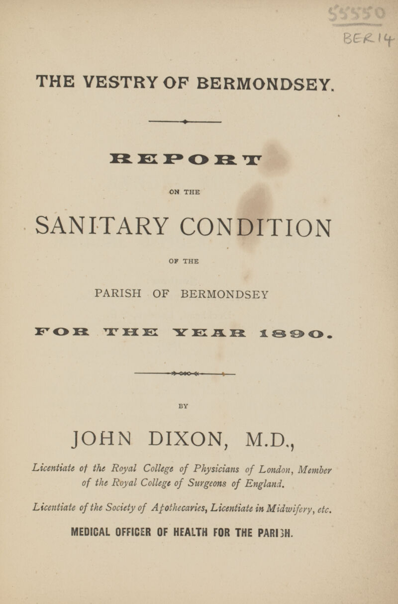 THE VESTRY OF BERMONDSEY. REPORT ON THE SANITARY CONDITION OF THE PARISH OF BERMONDSEY FOR THE YEAR 1 890. BY JOHN DIXON, M.D., Licentiate of the Royal College of Physicians of London, Member of the Royal College of Surgeons of England. Licentiate of the Society of Apothecaries, Licentiate in Midwifery, etc. MEDICAL OFFICER OF HEALTH FOR THE PARISH.