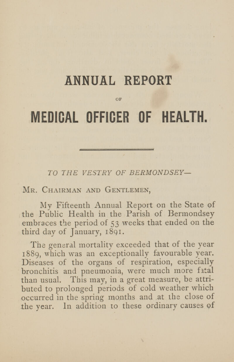 ANNUAL REPORT OF MEDICAL OFFICER OF HEALTH. TO THE VESTRY OF BERMONDSEY— Mr. Chairman and Gentlemen, My Fifteenth Annual Report on the State of the Public Health in the Parish of Bermondsey embraces the period of 53 weeks that ended on the third day of January, 1891. The general mortality exceeded that of the year 1889, which was an exceptionally favourable year. Diseases of the organs of respiration, especially bronchitis and pneumonia, were much more fatal than usual. This may, in a great measure, be attributed to prolonged periods of cold weather which occurred in the spring months and at the close of the year. In addition to these ordinary causes of