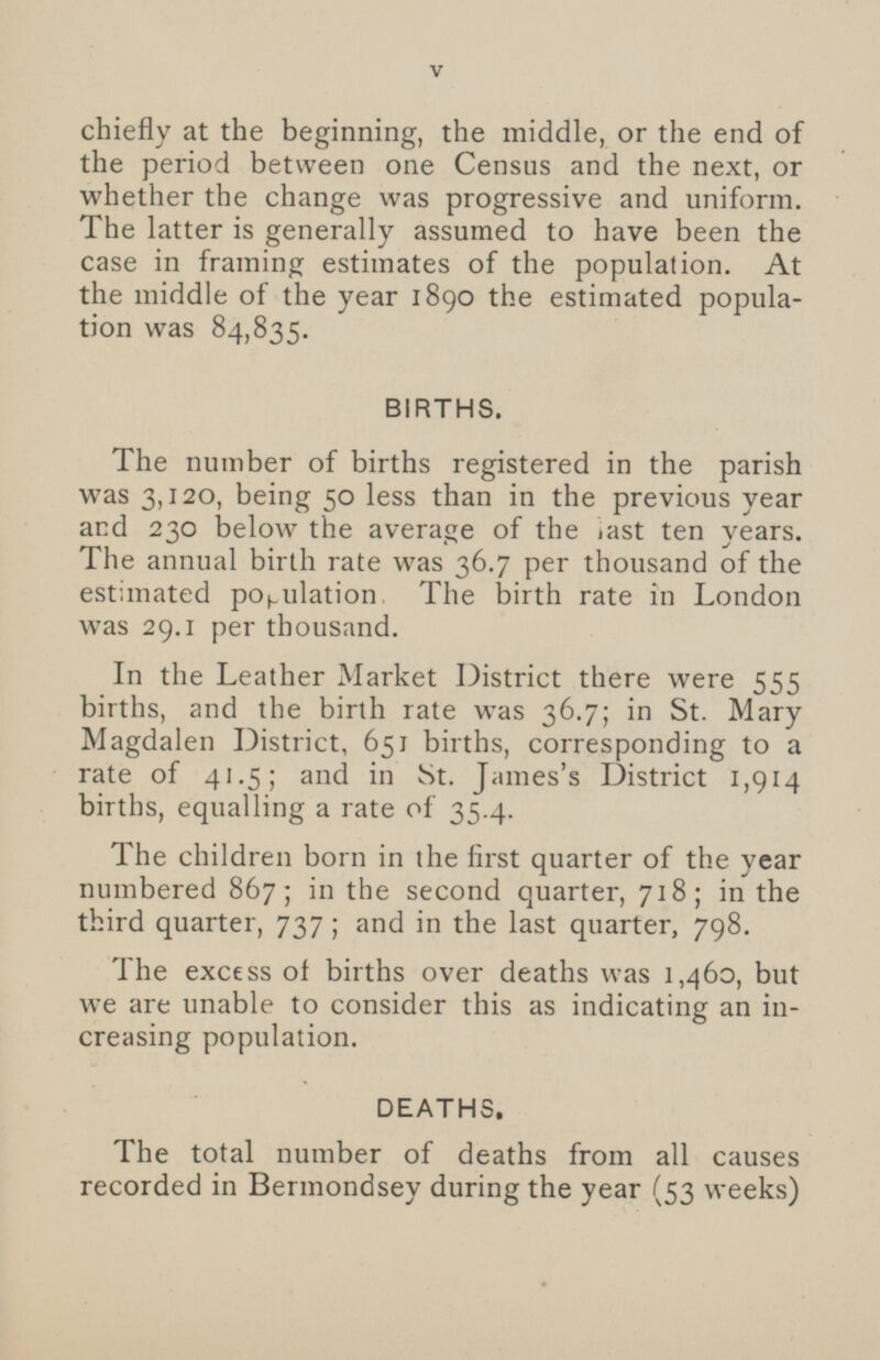 chiefly at the beginning, the middle, or the end of the period between one Census and the next, or whether the change was progressive and uniform. The latter is generally assumed to have been the case in framing estimates of the population. At the middle of the year 1890 the estimated population was 84,835. BIRTHS. The number of births registered in the parish was 3,120, being 50 less than in the previous year and 230 below the average of the last ten years. The annual birth rate was 36.7 per thousand of the estimated population The birth rate in London was 29.1 per thousand. In the Leather Market District there were 555 births, and the birth rate was 36.7; in St. Mary Magdalen District, 651 births, corresponding to a rate of 41.5; and in St. James's District 1,914 births, equalling a rate of 35.4. The children born in the first quarter of the year numbered 867; in the second quarter, 718; in the third quarter, 737; and in the last quarter, 798. The excess of births over deaths was 1,460, but we are unable to consider this as indicating an increasing population. DEATHS. The total number of deaths from all causes recorded in Bermondsey during the year (53 weeks)