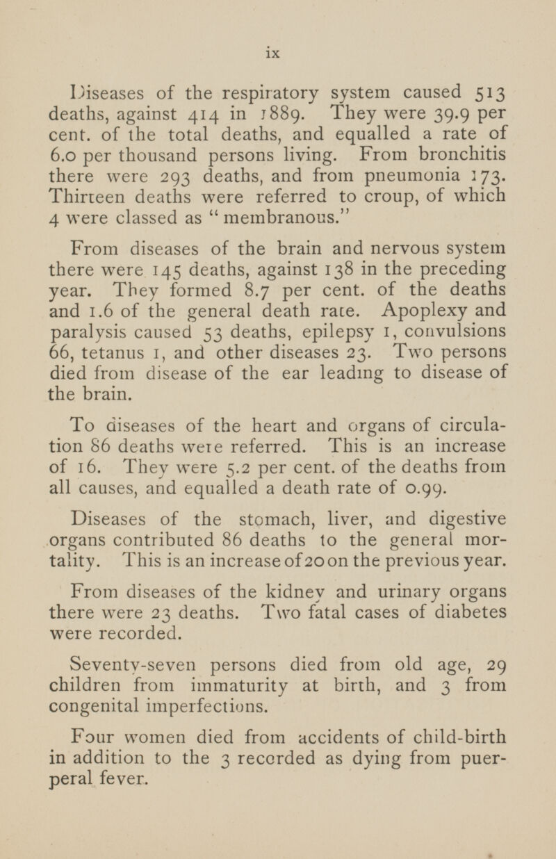 Diseases of the respiratory system caused 513 deaths, against 414 in 1889. They were 39.9 per cent, of the total deaths, and equalled a rate of 6.0 per thousand persons living. From bronchitis there were 293 deaths, and from pneumonia 173. Thirteen deaths were referred to croup, of which 4 were classed as membranous. From diseases of the brain and nervous system there were 145 deaths, against 138 in the preceding year. They formed 8.7 per cent, of the deaths and 1.6 of the general death race. Apoplexy and paralysis caused 53 deaths, epilepsy 1, convulsions 66, tetanus 1, and other diseases 23. Two persons died from disease of the ear leading to disease of the brain. To diseases of the heart and organs of circulation 86 deaths were referred. This is an increase of 16. They were 5.2 per cent. of the deaths from all causes, and equalled a death rate of 0.99. Diseases of the stomach, liver, and digestive organs contributed 86 deaths to the general mortality. This is an increase of 20 on the previous year. From diseases of the kidney and urinary organs there were 23 deaths. Two fatal cases of diabetes were recorded. Seventy-seven persons died from old age, 29 children from immaturity at birth, and 3 from congenital imperfections. Four women died from accidents of child-birth in addition to the 3 recorded as dying from puerperal fever.