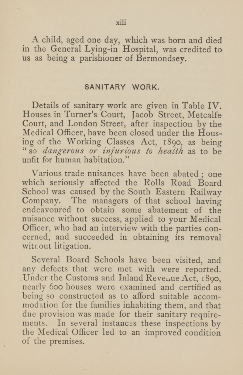 A child, aged one day, which was born and died in the General Lying-in Hospital, was credited to us as being a parishioner of Bermondsey. SANITARY WORK. Details of sanitary work are given in Table IV. Houses in Turner's Court, Jacob Street, Metcalfe Court, and London Street, after inspection by the Medical Officer, have been closed under the Housing of the Working Classes Act, 1890, as being so dangerous or injurious to health as to be unfit for human habitation. Various trade nuisances have been abated; one which seriously affected the Rolls Road Board School was caused by the South Eastern Railway Company. The managers of that school having endeavoured to obtain some abatement of the nuisance without success, applied to your Medical Officer, who had an interview with the parties concerned, and succeeded in obtaining its removal without litigation. Several Board Schools have been visited, and any defects that were met with were reported. Under the Customs and Inland Revenue Act, 1890, nearly 600 houses were examined and certified as being so constructed as to afford suitable accommodation for the families inhabiting them, and that due provision was made for their sanitary requirements. In several instances these inspections by the Medical Officer led to an improved condition of the premises. xiii