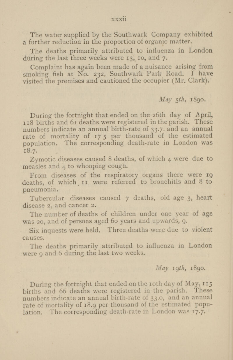 The water supplied by the Southwark Company exhibited a further reduction in the proportion of organic matter. The deaths primarily attributed to influenza in London during the last three weeks were 13, 10, and 7. Complaint has again been made of a nuisance arising from smoking fish at No. 232, Southwark Park Road. I have visited the premises and cautioned the occupier (Mr. Clark). May 5th, 1890. During the fortnight that ended on the 26th day of April, 118 births and 61 deaths were registered in the parish. These numbers indicate an annual birth-rate of 33.7. and an annual rate of mortality of 175 per thousand of the estimated population. The corresponding death-rate in London was 18.7. Zymotic diseases caused 8 deaths, of which 4 were due to measles and 4 to whooping cough. From diseases of the respiratory organs there were 19 deaths, of which, 11 were referred to bronchitis and 8 to pneumonia. Tubercular diseases caused 7 deaths, old age 3, heart disease 2, and cancer 2. The number of deaths of children under one year of age was 20, and of persons aged 60 years and upwards, 9. Six inquests were held. Three deaths were due to violent causes. The deaths primarily attributed to influenza in London were 9 and 6 during the last two weeks. May 19th, 1890. During the fortnight that ended on the 10th day of May, 115 births and 66 deaths were registered in the parish. These numbers indicate an annual birth-rate of 33.0, and an annual rate of mortality of 18.9 per thousand of the estimated population. The corresponding death-rate in London was 17.7. xxxii
