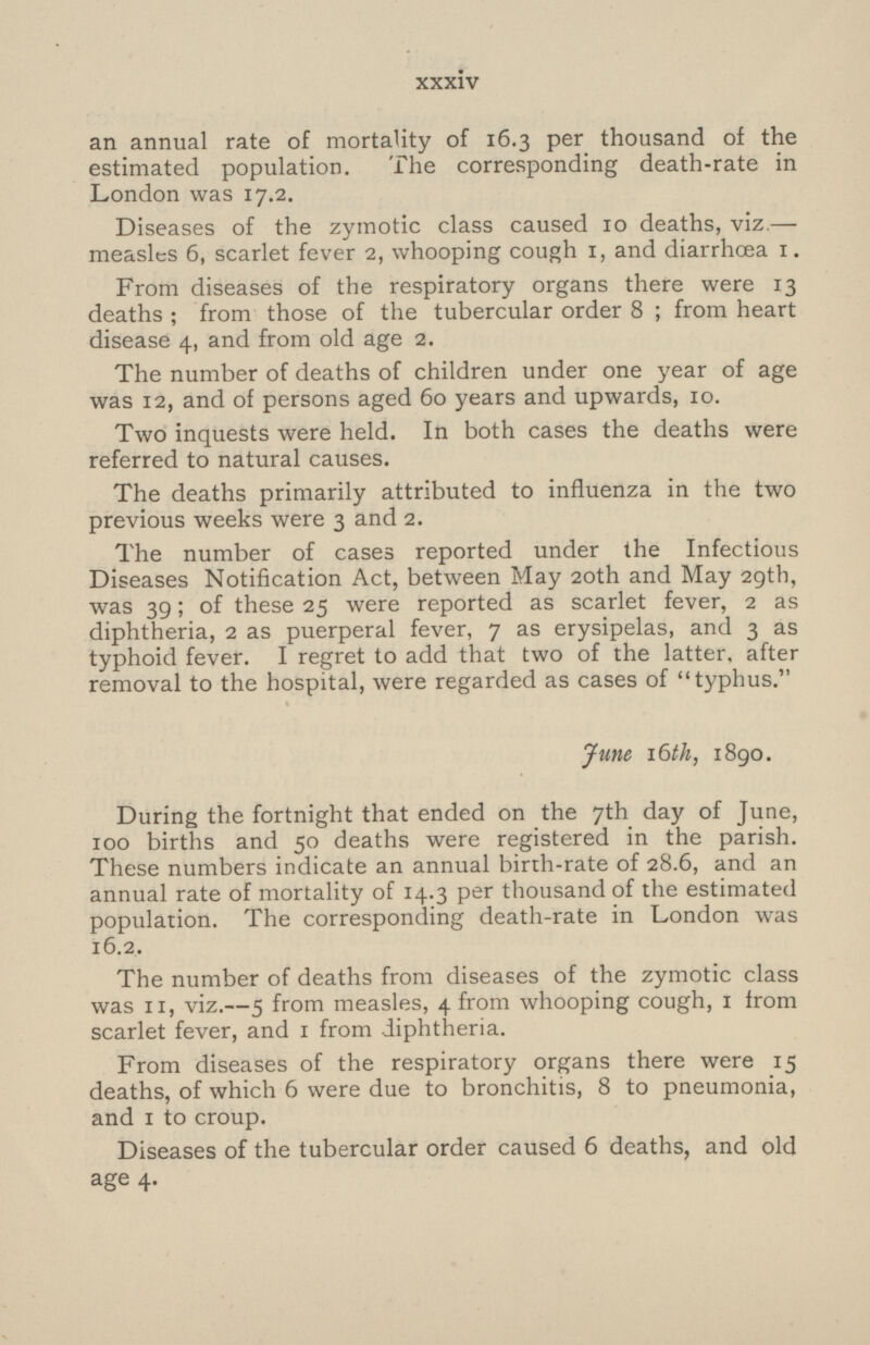 an annual rate of mortality of 16.3 per thousand of the estimated population. The corresponding death-rate in London was 17.2. Diseases of the zymotic class caused 10 deaths, viz.— measles 6, scarlet fever 2, whooping cough 1, and diarrhoea 1. From diseases of the respiratory organs there were 13 deaths; from those of the tubercular order 8; from heart disease 4, and from old age 2. The number of deaths of children under one year of age was 12, and of persons aged 60 years and upwards, 10. Two inquests were held. In both cases the deaths were referred to natural causes. The deaths primarily attributed to influenza in the two previous weeks were 3 and 2. The number of cases reported under the Infectious Diseases Notification Act, between May 20th and May 29th, was 39; of these 25 were reported as scarlet fever, 2 as diphtheria, 2 as puerperal fever, 7 as erysipelas, and 3 as typhoid fever. I regret to add that two of the latter, after removal to the hospital, were regarded as cases of typhus. June, 16th, 1890. During the fortnight that ended on the 7th day of June, 100 births and 50 deaths were registered in the parish. These numbers indicate an annual birth-rate of 28.6, and an annual rate of mortality of 14.3 per thousand of the estimated population. The corresponding death-rate in London was 16.2. The number of deaths from diseases of the zymotic class was 11, viz.— 5 from measles, 4 from whooping cough, 1 from scarlet fever, and 1 from diphtheria. From diseases of the respiratory organs there were 15 deaths, of which 6 were due to bronchitis, 8 to pneumonia, and 1 to croup. Diseases of the tubercular order caused 6 deaths, and old age 4. xxxiv