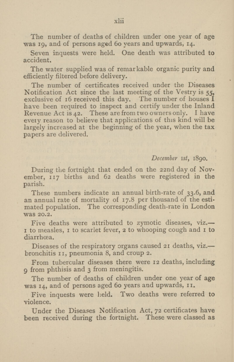 The number of deaths of children under one year of age was 19, and of persons aged 60 years and upwards, 14. Seven inquests were held. One death was attributed to accident. The water supplied was of remarkable organic purity and efficiently filtered before delivery. The number of certificates received under the Diseases Notification Act since the last meeting of the Vestry is 55, exclusive of 16 received this day. The number of houses I have been required to inspect and certify under the Inland Revenue Act is 42. These are from two owners only. I have every reason to believe that applications of this kind will be largely increased at the beginning of the year, when the tax papers are delivered. December Ist, 1890. During the fortnight that ended on the 22nd day of Nov ember, 117 births and 62 deaths were registered in the parish. These numbers indicate an annual birth-rate of 33.6, and an annual rate of mortality of 17.8 per thousand of the esti mated population. The corresponding death-rate in London was 20.2. Five deaths were attributed to zymotic diseases, viz.— 1 to measles, 1 to scarlet fever, 2 to whooping cough and 1 to diarrhoea. Diseases of the respiratory organs caused 21 deaths, viz.— bronchitis 11, pneumonia 8, and croup 2. From tubercular diseases there were 12 deaths, including 9 from phthisis and 3 from meningitis. The number of deaths of children under one year of age was 14, and of persons aged 60 years and upwards,11. Five inquests were held. Two deaths were referred to violence. Under the Diseases Notification Act, 72 certificates have been received during the fortnight. These were classed as