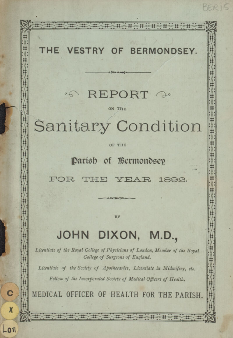 THE VESTRY OF BERMONDSEY. REPORT ON THE Sanitary Condition OF THE Parish of Bermondsey FOR, THE YEAR 1392. BY JOHN DIXON, M.D., Licentiate of the Royal College of Physicians of London. Member of the Royal College of Surgeons of England. Licentiate of the Society of Apothecaries, Licentiate in Midwifery, etc. Fellow of the Incorporated Society of Medical Officers of Health. MEDICAL OFFICER OF HEALTH FOR THE PARISH. BERI 5