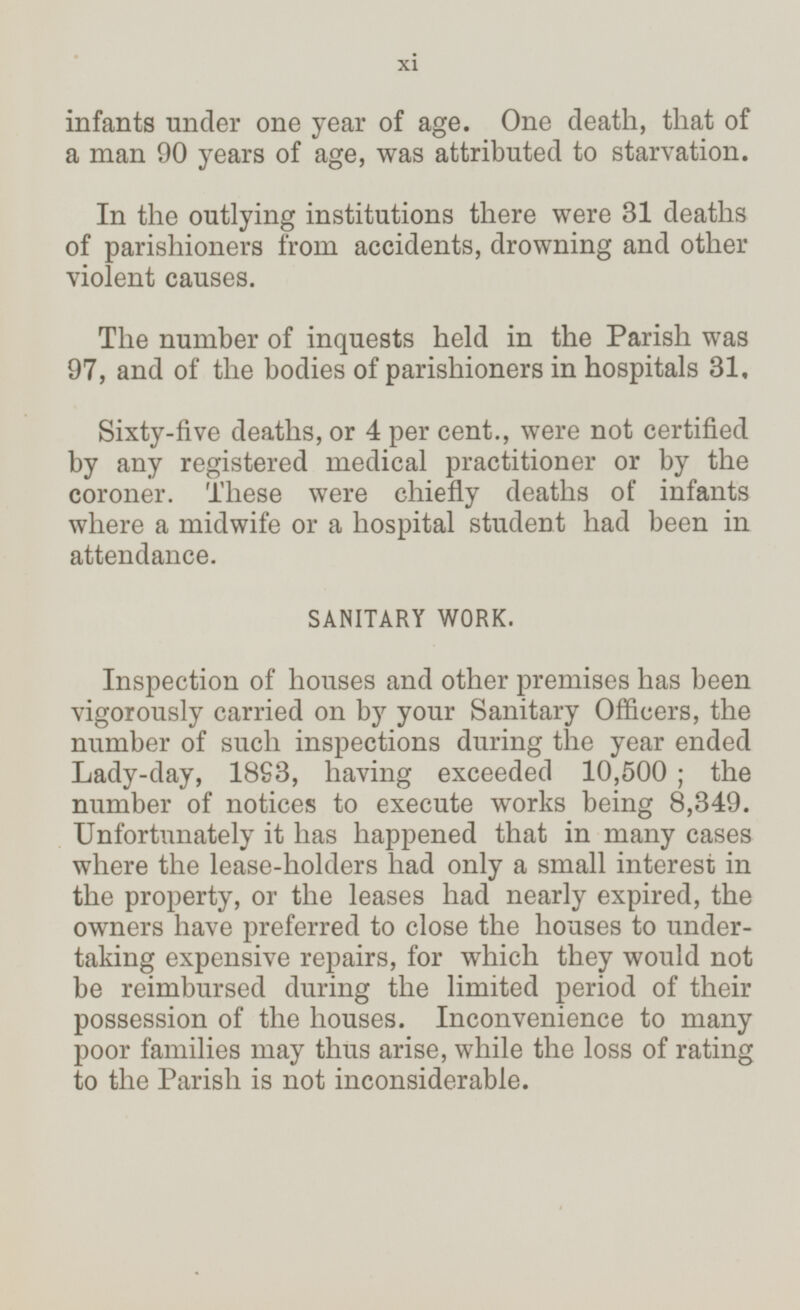 infants under one year of age. One death, that of a man 90 years of age, was attributed to starvation. In the outlying institutions there were 31 deaths of parishioners from accidents, drowning and other violent causes. The number of inquests held in the Parish was 97, and of the bodies of parishioners in hospitals 31. Sixty-five deaths, or 4 per cent., were not certified by any registered medical practitioner or by the coroner. These were chiefly deaths of infants where a midwife or a hospital student had been in attendance. SANITARY WORK. Inspection of houses and other premises has been vigorously carried on by your Sanitary Officers, the number of such inspections during the year ended Lady-day, 1893, having exceeded 10,500 ; the number of notices to execute works being 8,349. Unfortunately it has happened that in many cases where the lease-holders had only a small interest in the property, or the leases had nearly expired, the owners have preferred to close the houses to under taking expensive repairs, for which they would not be reimbursed during the limited period of their possession of the houses. Inconvenience to many poor families may thus arise, while the loss of rating to the Parish is not inconsiderable. xi