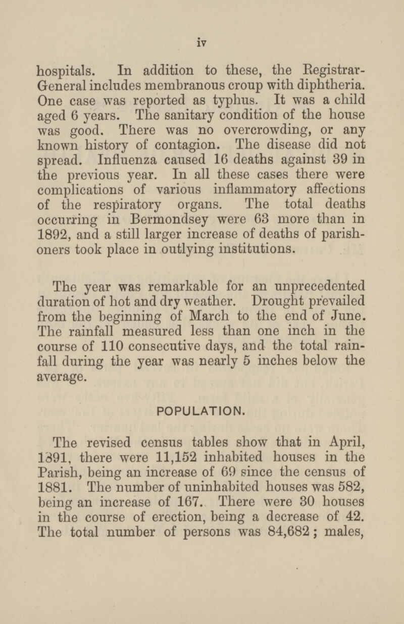 hospitals. In addition to these, the Registrar- General includes membranous croup with diphtheria. One case was reported as typhus. It was a child aged 6 years. The sanitary condition of the house was good. There was no overcrowding, or any known history of contagion. The disease did not spread. Influenza caused 16 deaths against 39 in the previous year. In all these cases there were complications of various inflammatory affections of the respiratory organs. The total deaths occurring in Bermondsey were 63 more than in 1892, and a still larger increase of deaths of parish oners took place in outlying institutions. The year was remarkable for an unprecedented duration of hot and dry weather. Drought prevailed from the beginning of March to the end of June. The rainfall measured less than one inch in the course of 110 consecutive days, and the total rain fall during the year was nearly 5 inches below the average. POPULATION. The revised census tables show that in April, 1891, there were 11,152 inhabited houses in the Parish, being an increase of 69 since the census of 1881. The number of uninhabited houses was 582, being an increase of 167. There were 30 houses in the course of erection, being a decrease of 42. The total number of persons was 84,682; males, iv