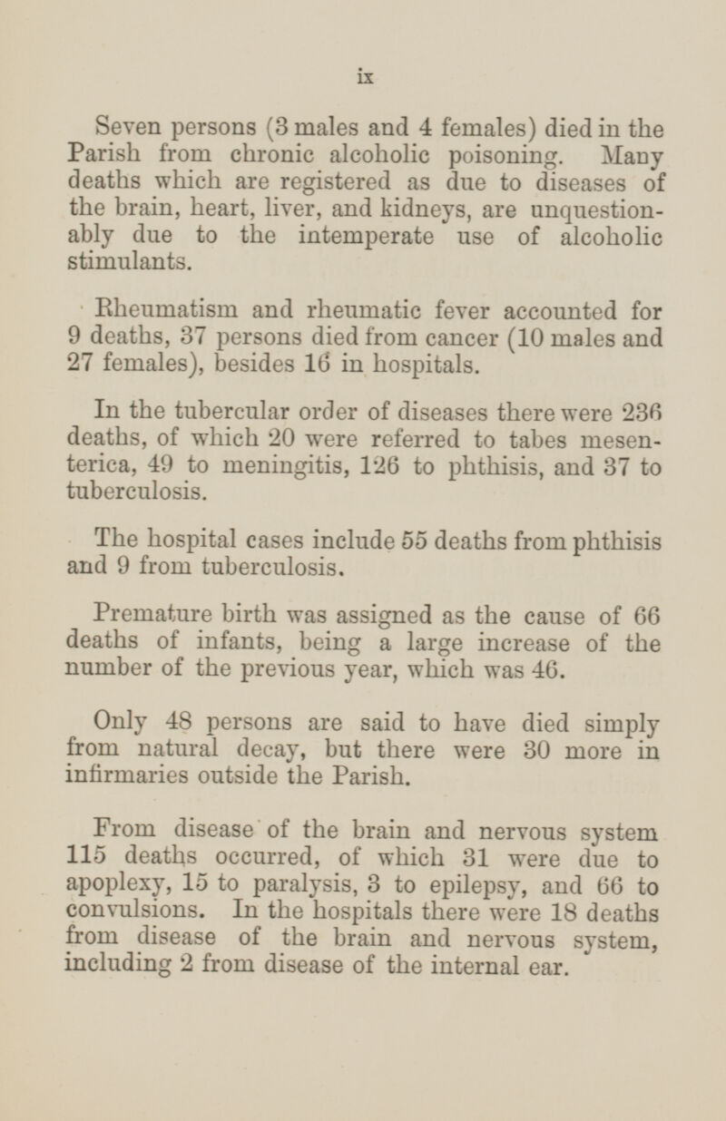 Seven persons (3 males and 4 females) died in the Parish from chronic alcoholic poisoning. Many deaths which are registered as due to diseases of the brain, heart, liver, and kidneys, are unquestion ably due to the intemperate use of alcoholic stimulants. Rheumatism and rheumatic fever accounted for 9 deaths, 37 persons died from cancer (10 males and 27 females), besides 16 in hospitals. In the tubercular order of diseases there were 236 deaths, of which 20 were referred to tabes mesen terica, 49 to meningitis, 126 to phthisis, and 37 to tuberculosis. The hospital cases include 55 deaths from phthisis and 9 from tuberculosis. Premature birth was assigned as the cause of 66 deaths of infants, being a large increase of the number of the previous year, which was 46. Only 48 persons are said to have died simply from natural decay, but there were 30 more in infirmaries outside the Parish. From disease of the brain and nervous system 115 deaths occurred, of which 31 were due to apoplexy, 15 to paralysis, 3 to epilepsy, and 66 to convulsions. In the hospitals there were 18 deaths from disease of the brain and nervous system, including 2 from disease of the internal ear. ix