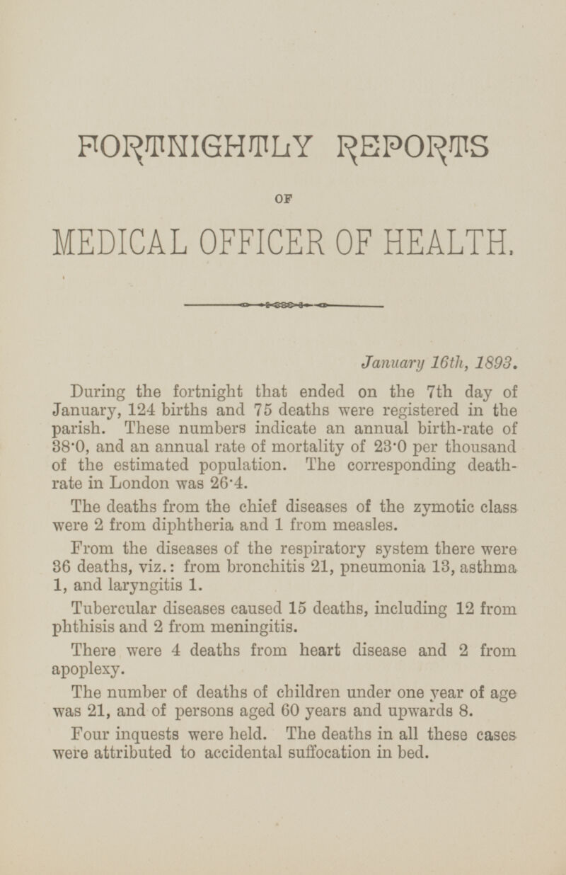 FORTNIGHTLY REPORTS OF MEDICAL OFFICER OF HEALTH. January 16th, 1893. During the fortnight that ended on the 7th day of January, 124 births and 75 deaths were registered in the parish. These numbers indicate an annual birth-rate of 38.0, and an annual rate of mortality of 23.0 per thousand of the estimated population. The corresponding death rate in London was 26.4. The deaths from the chief diseases of the zymotic class were 2 from diphtheria and 1 from measles. From the diseases of the respiratory system there were 36 deaths, viz.: from bronchitis 21, pneumonia 13, asthma 1, and laryngitis 1. Tubercular diseases caused 15 deaths, including 12 from phthisis and 2 from meningitis. There were 4 deaths from heart disease and 2 from apoplexy. The number of deaths of children under one year of age was 21, and of persons aged 60 years and upwards 8. Four inquests were held. The deaths in all these cases were attributed to accidental suffocation in bed.