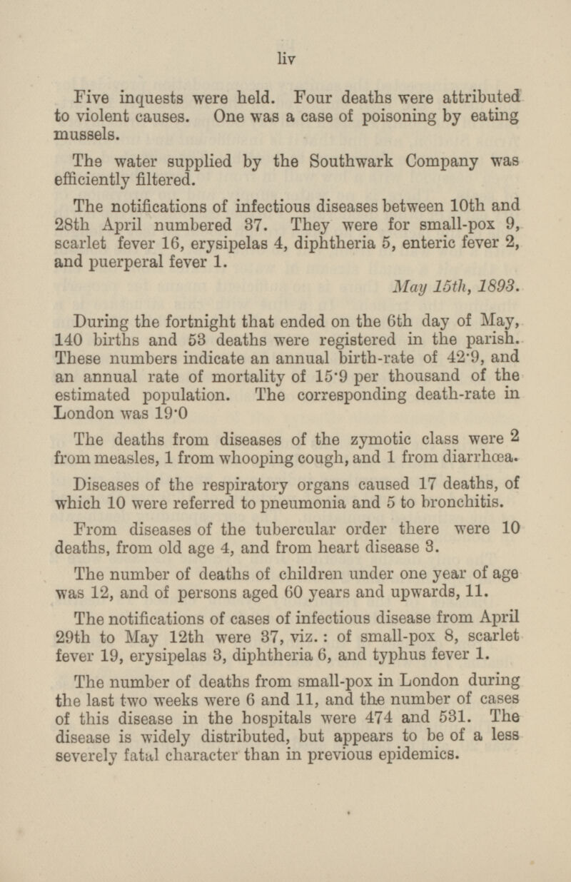 Five inquests were held. Four deaths were attributed to violent causes. One was a case of poisoning by eating mussels. The water supplied by the Southwark Company was efficiently filtered. The notifications of infectious diseases between 10th and 28th April numbered 37. They were for small-pox 9, scarlet fever 16, erysipelas 4, diphtheria 5, enteric fever 2, and puerperal fever 1. May 15th, 1893. During the fortnight that ended on the 6th day of May, 140 births and 58 deaths were registered in the parish. These numbers indicate an annual birth-rate of 42 - 9, and an annual rate of mortality of 15.9 per thousand of the estimated population. The corresponding death-rate in London was 19.0 The deaths from diseases of the zymotic class were 2 from measles, 1 from whooping cough, and 1 from diarrhoea. Diseases of the respiratory organs caused 17 deaths, of which 10 were referred to pneumonia and 5 to bronchitis. From diseases of the tubercular order there were 10 deaths, from old age 4, and from heart disease 3. The number of deaths of children under one year of age was 12, and of persons aged 60 years and upwards, 11. The notifications of cases of infectious disease from April 29th to May 12th were 37, viz.: of small-pox 8, scarlet fever 19, erysipelas 3, diphtheria 6, and typhus fever 1. The number of deaths from small-pox in London during the last two weeks were 6 and 11, and the number of cases of this disease in the hospitals were 474 and 531. The disease is widely distributed, but appears to be of a less severely fatal character than in previous epidemics. liv