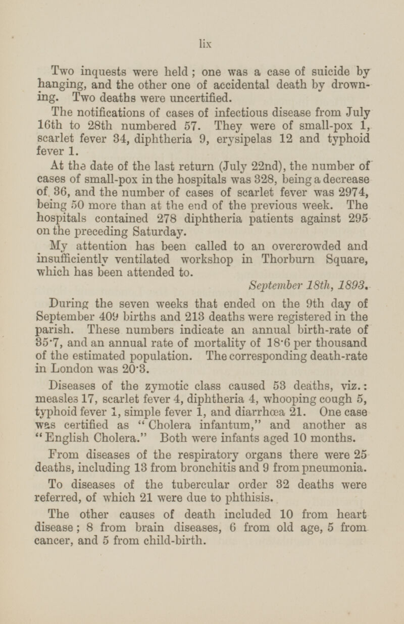 Two inquests were held; one was a case of suicide by hanging, and the other one of accidental death by drown ing. Two deaths were uncertified. The notifications of cases of infectious disease from July 16th to 28th numbered 57. They were of small-pox 1, scarlet fever 34, diphtheria 9, erysipelas 12 and typhoid fever 1. At the date of the last return (July 22nd), the number of cases of small-pox in the hospitals was 328, being a decrease of 36, and the number of cases of scarlet fever was 2974, being 50 more than at the end of the previous week. The hospitals contained 278 diphtheria patients against 295 on the preceding Saturday. My attention has been called to an overcrowded and insuffciently ventilated workshop in Thorburn Square, which has been attended to. September 18th, 1893. During the seven weeks that ended on the 9th day of September 409 births and 213 deaths were registered in the parish. These numbers indicate an annual birth-rate of 35.7, and an annual rate of mortality of 18.6 per thousand of the estimated population. The corresponding death-rate in London was 20.3. Diseases of the zymotic class caused 53 deaths, viz.: measles 17, scarlet fever 4, diphtheria 4, whooping cough 5, typhoid fever 1, simple fever 1, and diarrhæa 21. One case was certified as Cholera infantum, and another as English Cholera. Both were infants aged 10 months. From diseases of the respiratory organs there were 25 deaths, including 13 from bronchitis and 9 from pneumonia. To diseases of the tubercular order 32 deaths were referred, of which 21 were due to phthisis. The other causes of death included 10 from heart disease; 8 from brain diseases, 6 from old age, 5 from cancer, and 5 from child-birth. lix