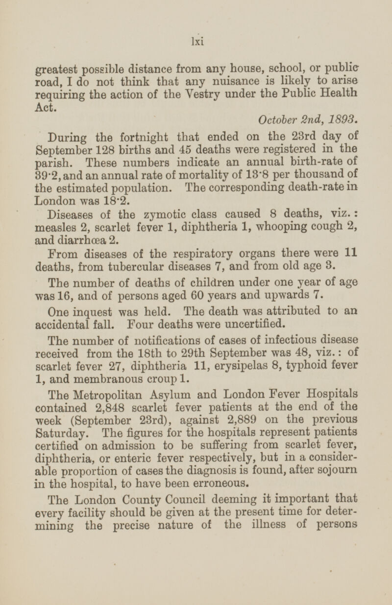 greatest possible distance from any house, school, or public road, I do not think that any nuisance is likely to arise requiring the action of the Vestry under the Public Health Act. October 2nd, 1893. During the fortnight that ended on the 23rd day of September 128 births and 45 deaths were registered in the parish. These numbers indicate an annual birth-rate of 39.2, and an annual rate of mortality of 13.8 per thousand of the estimated population. The corresponding death-rate in London was 18.2. Diseases of the zymotic class caused 8 deaths, viz.: measles 2, scarlet fever 1, diphtheria 1, whooping cough 2, and diarrhæa 2. From diseases of the respiratory organs there were 11 deaths, from tubercular diseases 7, and from old age 3. The number of deaths of children under one year of age was 16, and of persons aged 60 years and upwards 7. One inquest was held. The death was attributed to an accidental fall. Four deaths were uncertified. The number of notifications of cases of infectious disease received from the 18th to 29th September was 48, viz.: of scarlet fever 27, diphtheria 11, erysipelas 8, typhoid fever 1, and membranous croup 1. The Metropolitan Asylum and London Fever Hospitals contained 2,848 scarlet fever patients at the end of the week (September 23rd), against 2,889 on the previous Saturday. The figures for the hospitals represent patients certified on admission to be suffering from scarlet fever, diphtheria, or enteric fever respectively, but in a consider able proportion of cases the diagnosis is found, after sojourn in the hospital, to have been erroneous. The London County Council deeming it important that every facility should be given at the present time for deter mining the precise nature of the illness of persons lxi