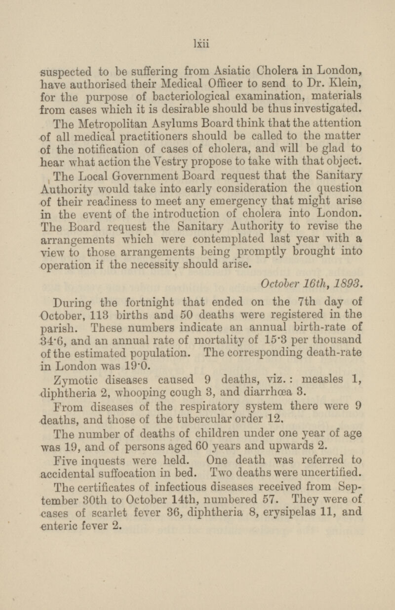 suspected to be suffering from Asiatic Cholera in London, have authorised their Medical Officer to send to Dr. Klein, for the purpose of bacteriological examination, materials from cases which it is desirable should be thus investigated. The Metropolitan Asylums Board think that the attention of all medical practitioners should be called to the matter of the notification of cases of cholera, and will be glad to hear what action the Vestry propose to take with that object. The Local Government Board request that the Sanitary Authority would take into early consideration the question of their readiness to meet any emergency that might arise in the event of the introduction of cholera into London. The Board request the Sanitary Authority to revise the arrangements which were contemplated last year with a view to those arrangements being promptly brought into operation if the necessity should arise. October 16th, 1893. During the fortnight that ended on the 7th day of October, 113 births and 50 deaths were registered in the parish. These numbers indicate an annual birth-rate of 34.6, and an annual rate of mortality of 15.3 per thousand of the estimated population. The corresponding death-rate in London was 19.0. Zymotic diseases caused 9 deaths, viz.: measles 1, diphtheria 2, whooping cough 3, and diarrhœa 3. From diseases of the respiratory system there were 9 deaths, and those of the tubercular order 12. The number of deaths of children under one year of age was 19, and of persons aged 60 years and upwards 2. Five inquests were held. One death was referred to accidental suffocation in bed. Two deaths were uncertified. The certificates of infectious diseases received from Sep tember 30th to October 14th, numbered 57. They were of cases of scarlet fever 36, diphtheria 8, erysipelas 11, and enteric fever 2. lxii