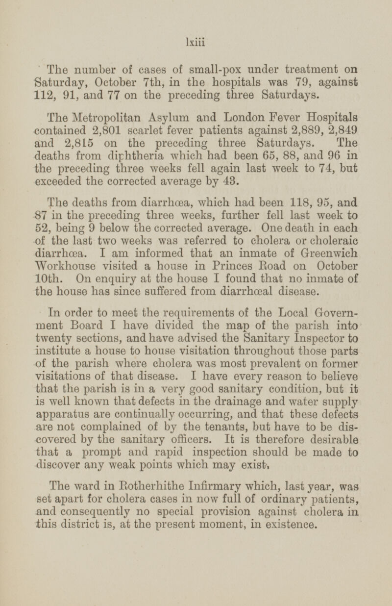 The number of cases of small-pox under treatment on Saturday, October 7th, in the hospitals was 79, against 112, 91, and 77 on the preceding three Saturdays. The Metropolitan Asylum and London Fever Hospitals contained 2,801 scarlet fever patients against 2,889, 2,849 and 2,815 on the preceding three Saturdays. The deaths from diphtheria which had been 65, 88, and 96 in the preceding three weeks fell again last week to 74, but exceeded the corrected average by 43. The deaths from diarrhœa, which had been 118, 95, and 87 in the preceding three weeks, further fell last week to 52, being 9 below the corrected average. One death in each of the last two weeks was referred to cholera or choleraic diarrhœa. I am informed that an inmate of Greenwich Workhouse visited a house in Princes Road on October 10th. On enquiry at the house I found that no inmate of the house has since suffered from diarrhœal disease. In order to meet the requirements of the Local Govern ment Board I have divided the map of the parish into twenty sections, and have advised the Sanitary Inspector to institute a house to house visitation throughout those parts of the parish where cholera was most prevalent on former visitations of that disease. I have every reason to believe that the parish is in a very good sanitary condition, but it is well known that defects in the drainage and water supply apparatus are continually occurring, and that these defects are not complained of by the tenants, but have to be dis covered by the sanitary officers. It is therefore desirable that a prompt and rapid inspection should be made to discover any weak points which may exist, The ward in Botherhithe Infirmary which, last year, was set apart for cholera cases in now full of ordinary patients, and consequently no special provision against cholera in this district is, at the present moment, in existence. lxiii