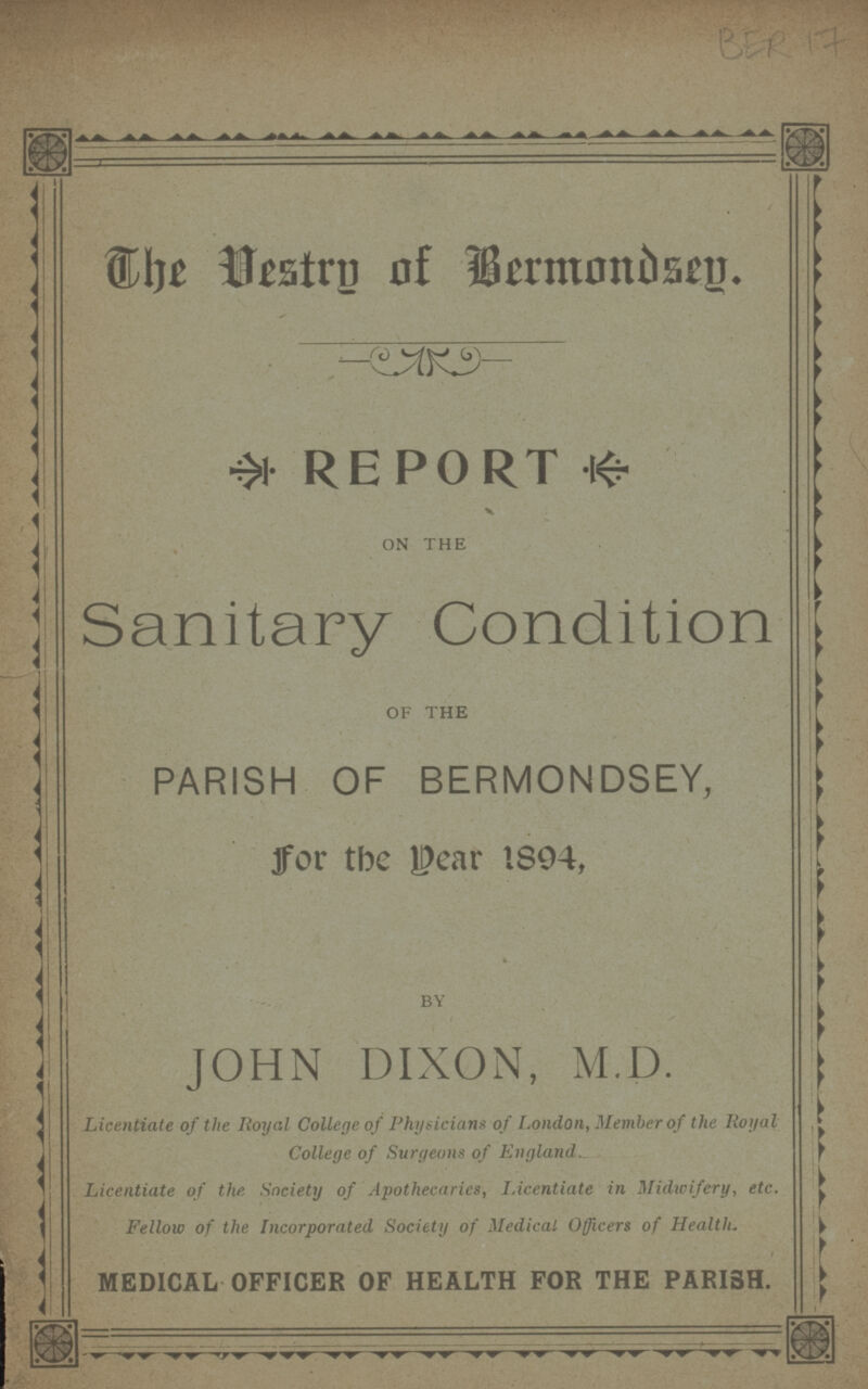 The Vestry of Bermondsey. REPORT ON THE Sanitary Condition OF THE PARISH OF BERMONDSEY, for the year 1894, BY JOHN DIXON, M.D. Licentiate of the Royal College of Physicians of London, Member of the Royal College of Surgeons of England. Licentiate of the Society of Apothecaries, Licentiate in Midwifery, etc. Fellow of the Incorporated Society of Medical Officers of Health. MEDICAL OFFICER OF HEALTH FOR THE PARISH.