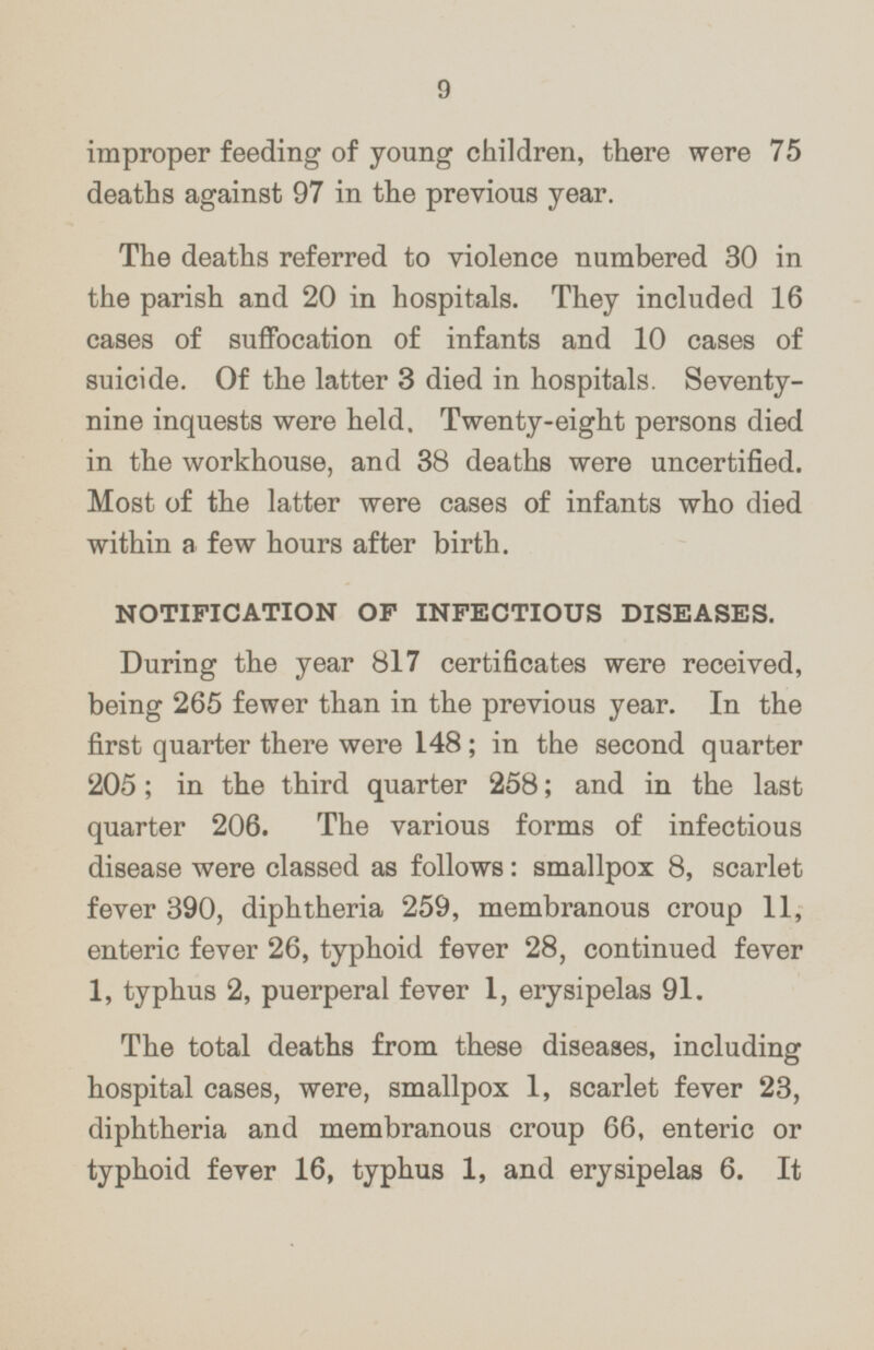 improper feeding of young children, there were 75 deaths against 97 in the previous year. The deaths referred to violence numbered 30 in the parish and 20 in hospitals. They included 16 cases of suffocation of infants and 10 cases of suicide. Of the latter 3 died in hospitals. Seventy nine inquests were held. Twenty-eight persons died in the workhouse, and 38 deaths were uncertified. Most of the latter were cases of infants who died within a few hours after birth. NOTIFICATION OF INFECTIOUS DISEASES. During the year 817 certificates were received, being 265 fewer than in the previous year. In the first quarter there were 148; in the second quarter 205; in the third quarter 258; and in the last quarter 206. The various forms of infectious disease were classed as follows: smallpox 8, scarlet fever 390, diphtheria 259, membranous croup 11, enteric fever 26, typhoid fever 28, continued fever 1, typhus 2, puerperal fever 1, erysipelas 91. The total deaths from these diseases, including hospital cases, were, smallpox 1, scarlet fever 23, diphtheria and membranous croup 66, enteric or typhoid fever 16, typhus 1, and erysipelas 6. It