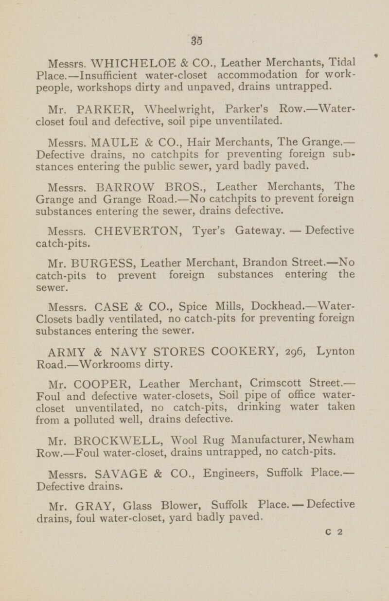 Messrs. WHICHELOE & CO., Leather Merchants, Tidal Place.-lnsufficient water-closet accommodation for work people, workshops dirty and unpaved, drains untrapped. Mr. PARKER, Wheelwright, Parker's Row.-Water closet foul and defective, soil pipe unventilated. Messrs. MAULE & CO., Hair Merchants, The Grange.— Defective drains, no catchpits for preventing foreign sub stances entering the public sewer, yard badly paved. Messrs. BARROW BROS., Leather Merchants, The Grange and Grange Road.—No catchpits to prevent foreign substances entering the sewer, drains defective. Messrs. CHEVERTON, Tyer's Gateway. — Defective catch-pits. Mr. BURGESS, Leather Merchant, Brandon Street.—No catch-pits to prevent foreign substances entering the sewer. Messrs. CASE & CO., Spice Mills, Dockhead.-Water- Closets badly ventilated, no catch-pits for preventing foreign substances entering the sewer. ARMY & NAVY STORES COOKERY, 296, Lynton Road.—Workrooms dirty. Mr. COOPER, Leather Merchant, Crimscott Street. — Foul and defective water-closets, Soil pipe of office water closet unventilated, no catch-pits, drinking water taken from a polluted well, drains defective. Mr. BROCKWELL, Wool Rug Manufacturer, Newham Row.—Foul water-closet, drains untrapped, no catch-pits. Messrs. SAVAGE & CO., Engineers, Suffolk Place.— Defective drains. Mr. GRAY, Glass Blower, Suffolk Place. — Defective drains, foul water-closet, yard badly paved, C 2