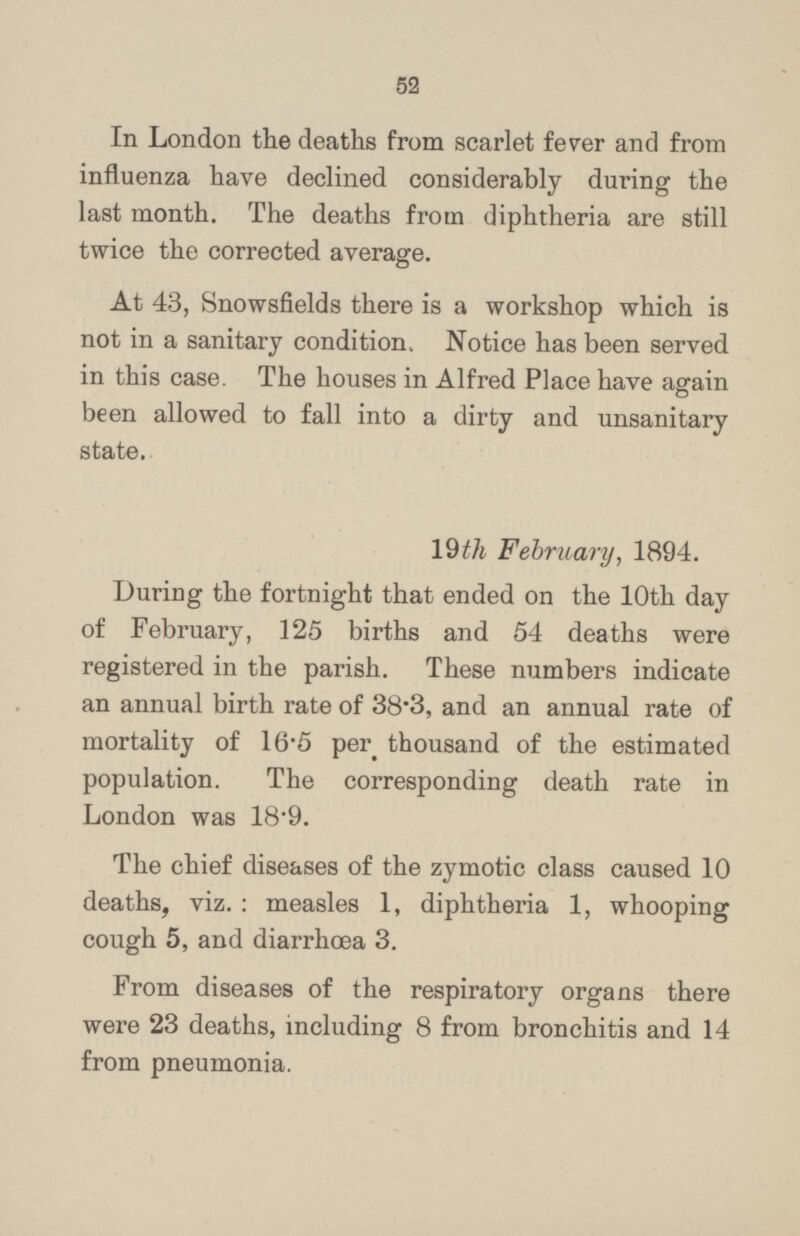 In London the deaths from scarlet fever and from influenza have declined considerably during the last month. The deaths from diphtheria are still twice the corrected average. At 43, Snowsfields there is a workshop which is not in a sanitary condition. Notice has been served in this case. The houses in Alfred Place have again been allowed to fall into a dirty and unsanitary state. 19th February, 1894. During the fortnight that ended on the 10th day of February, 125 births and 54 deaths were registered in the parish. These numbers indicate an annual birth rate of 38.3, and an annual rate of mortality of 16.5 thousand of the estimated population. The corresponding death rate in London was 18.9. The chief diseases of the zymotic class caused 10 deaths, viz. : measles 1, diphtheria 1, whooping cough 5, and diarrhoea 3. From diseases of the respiratory organs there were 23 deaths, including 8 from bronchitis and 14 from pneumonia.