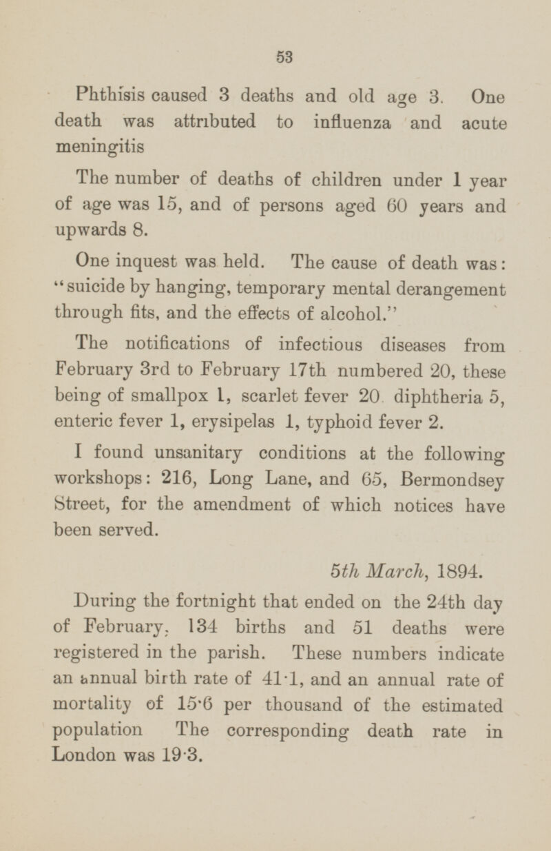 Phthisis caused 3 deaths and old age 3. One death was attributed to influenza and acute meningitis The number of deaths of children under 1 year of age was 15, and of persons aged 60 years and upwards 8. One inquest was held. The cause of death was : suicide by hanging, temporary mental derangement through fits, and the effects of alcohol. The notifications of infectious diseases from February 3rd to February 17th numbered 20, these being of smallpox I, scarlet fever 20 diphtheria 5, enteric fever 1, erysipelas 1, typhoid fever 2. I found unsanitary conditions at the following workshops: 216, Long Lane, and 65, Bermondsey Street, for the amendment of which notices have been served. 5th March, 1894. During the fortnight that ended on the 24th day of February. 134 births and 51 deaths were registered in the parish. These numbers indicate an annual birth rate of 414, and an annual rate of mortality of 15.6 per thousand of the estimated population The corresponding death rate in London was 19.3.