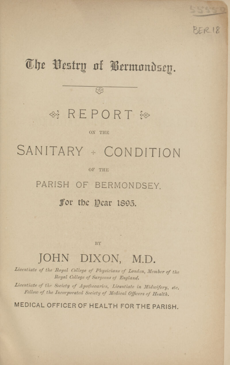 The Vestry o f Bermondsey. REPORT ON THE SANITARY CONDITION OF THE PARISH OF BERMONDSEY. for the year 1895. BY JOHN DIXON, M.D. Licentiate of the Royal College of Physicians if London, Member of the Royal College of Surgeons of England. Licentiate of the Society of Apothecaries, Licentiate in Midwifery, etc. Fellow of the Incorporated Society of Medical Officers of Health. MEDICAL OFFICER OF HEALTH FOR THE PARISH.