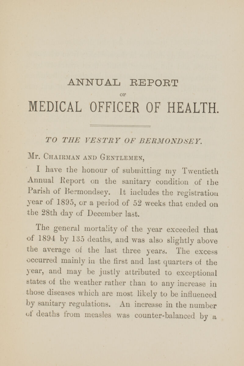 ANNUAL REPORT OF MEDICAL OFFICER OF HEALTH. TO THE VESTRY OF BERMONDSEY. Mr. Chairman and Gentlemen, I have the honour of submitting my Twentieth Annual Report on the sanitary condition of the Parish of Bermondsey. It includes the registration year of 1895, or a period of 52 weeks that ended on the 28th day of December last. The general mortality of the year exceeded that of 1894 by 135 deaths, and was also slightly above the average of the last three years. The excess occurred mainly in the first and last quarters of the year, and may be justly attributed to exceptional states of the weather rather than to any increase in those diseases which are most likely to be influenced by sanitary regulations. An increase in the number of deaths from measles was counter-balanced by a