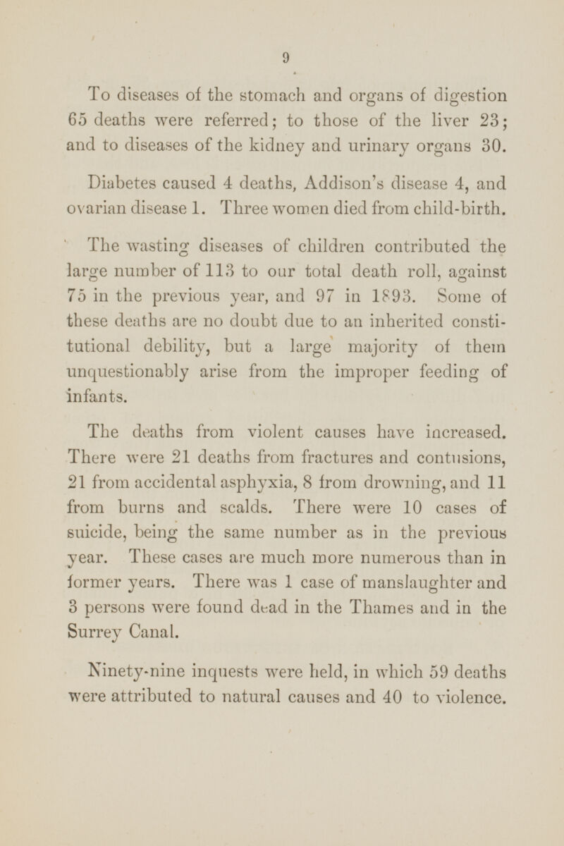 To diseases of the stomach and organs of digestion 65 deaths were referred; to those of the liver 23; and to diseases of the kidney and urinary organs 30. Diabetes caused 4 deaths, Addison's disease 4, and ovarian disease 1. Three women died from child-birth. The wasting diseases of children contributed the large number of 113 to our total death roll, against 75 in the previous year, and 97 in 1893. Some of these deaths are no doubt due to an inherited constitutional debility, but a large majority of them unquestionably arise from the improper feeding of infants. The deaths from violent causes have increased. There were 21 deaths from fractures and contusions, 21 from accidental asphyxia, 8 from drowning, and 11 from burns and scalds. There were 10 cases of suicide, being the same number as in the previous year. These cases are much more numerous than in former years. There was 1 case of manslaughter and 3 persons were found dead in the Thames and in the Surrey Canal. Ninety-nine inquests were held, in which 59 deaths were attributed to natural causes and 40 to violence.