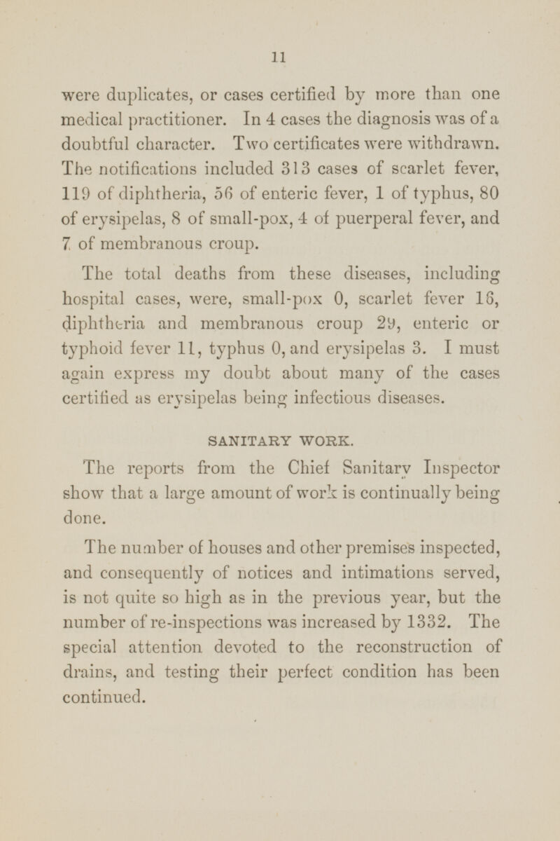 were duplicates, or cases certified by more than one medical practitioner. In 4 cases the diagnosis was of a doubtful character. Two certificates were withdrawn. The notifications included 313 cases of scarlet fever, 119 of diphtheria, 56 of enteric fever, 1 of typhus, 80 of erysipelas, 8 of small-pox, 4 of puerperal fever, and 7 of membranous croup. The total deaths from these diseases, including hospital cases, were, small-pox 0, scarlet fever 16, diphtheria and membranous croup 29, enteric or typhoid fever 11, typhus 0, and erysipelas 3. I must again express my doubt about many of the cases certified as erysipelas being infectious diseases. SANITARY WORK. The reports from the Chief Sanitary Inspector show that a large amount of work is continually being done. The number of houses and other premises inspected, and consequently of notices and intimations served, is not quite so high as in the previous year, but the number of re-inspections was increased by 1332. The special attention devoted to the reconstruction of drains, and testing their perfect condition has been continued.