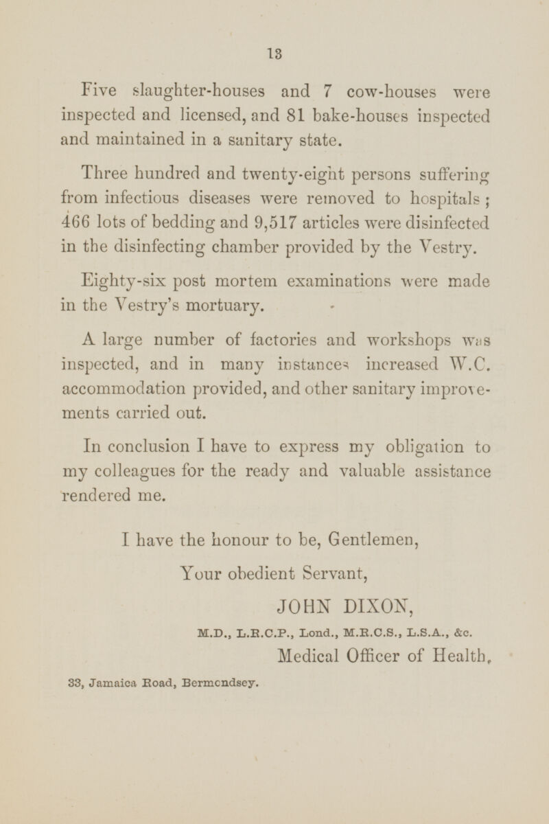 Five slaughter-houses and 7 cow-houses were inspected and licensed, and 81 bake-houses inspected and maintained in a sanitary state. Three hundred and twenty-eight persons suffering from infectious diseases were removed to hospitals ; 466 lots of bedding and 9,517 articles were disinfected in the disinfecting chamber provided by the Vestry. Eighty-six post mortem examinations were made in the Vestry's mortuary. A large number of factories and workshops was inspected, and in many instances increased W.C. accommodation provided, and other sanitary improvements carried out. In conclusion I have to express my obligation to my colleagues for the ready and valuable assistance rendered me. I have the honour to be, Gentlemen, Your obedient Servant, JOHN DIXON, M.D., L.R.C.P., Lond., M.R.C.S., L.S.A., &c. Medical Officer of Health. 33, Jamaica Road, Bermondsey.